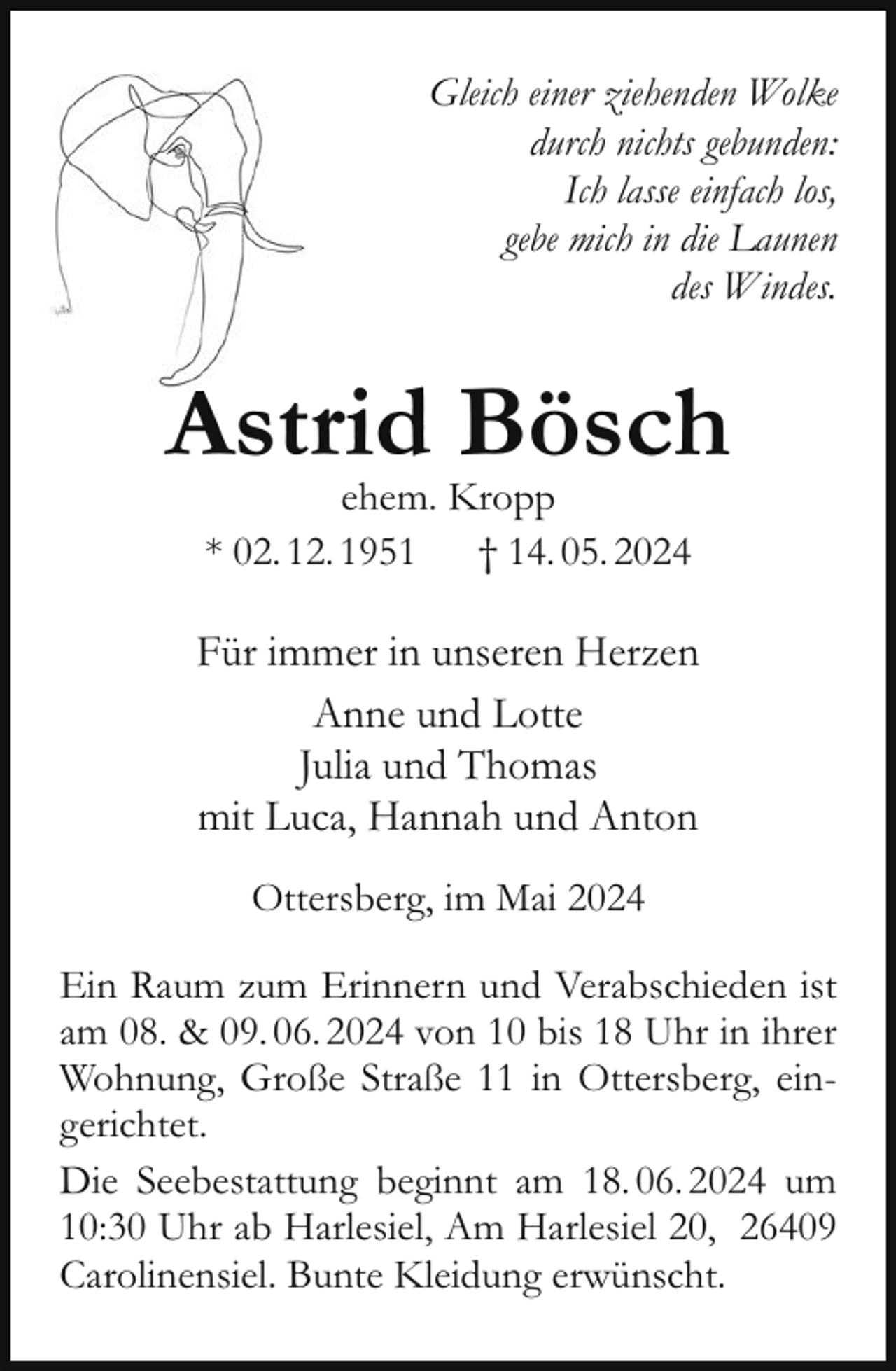 <p>Gleich einer ziehenden Wolke<br />durch nichts gebunden:<br />Ich lasse einfach los,<br />gebe mich in die Launen<br />des Windes.</p><p>Astrid Bösch<br />ehem. Kropp<br />* 02. 12. 1951<br />† 14. 05. 2024</p><p>Für immer in unseren Herzen<br />Anne und Lotte<br />Julia und Thomas<br />mit Luca, Hannah und Anton<br />Ottersberg, im Mai 2024<br />Ein Raum zum Erinnern und Verabschieden ist<br />am 08. &amp; 09. 06. 2024 von 10 bis 18 Uhr in ihrer<br />Wohnung, Große Straße 11 in Ottersberg, eingerichtet.<br />Die Seebestattung beginnt am 18. 06. 2024 um<br />10:30 Uhr ab Harlesiel, Am Harlesiel 20, 26409<br />Carolinensiel. Bunte Kleidung erwünscht.</p>