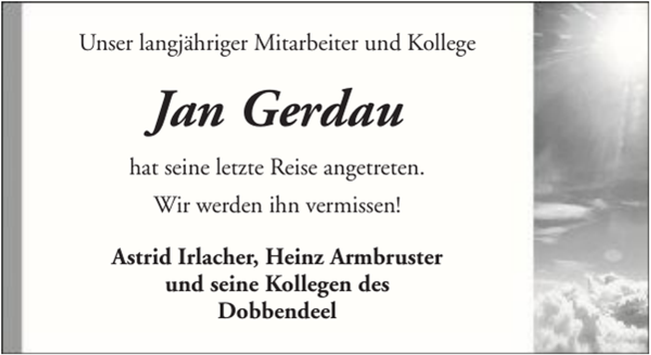 <p>Unser langjähriger Mitarbeiter und Kollege</p><p>Jan Gerdau<br />hat seine letzte Reise angetreten.<br />Wir werden ihn vermissen!<br />Astrid Irlacher, Heinz Armbruster<br />und seine Kollegen des<br />Dobbendeel</p>