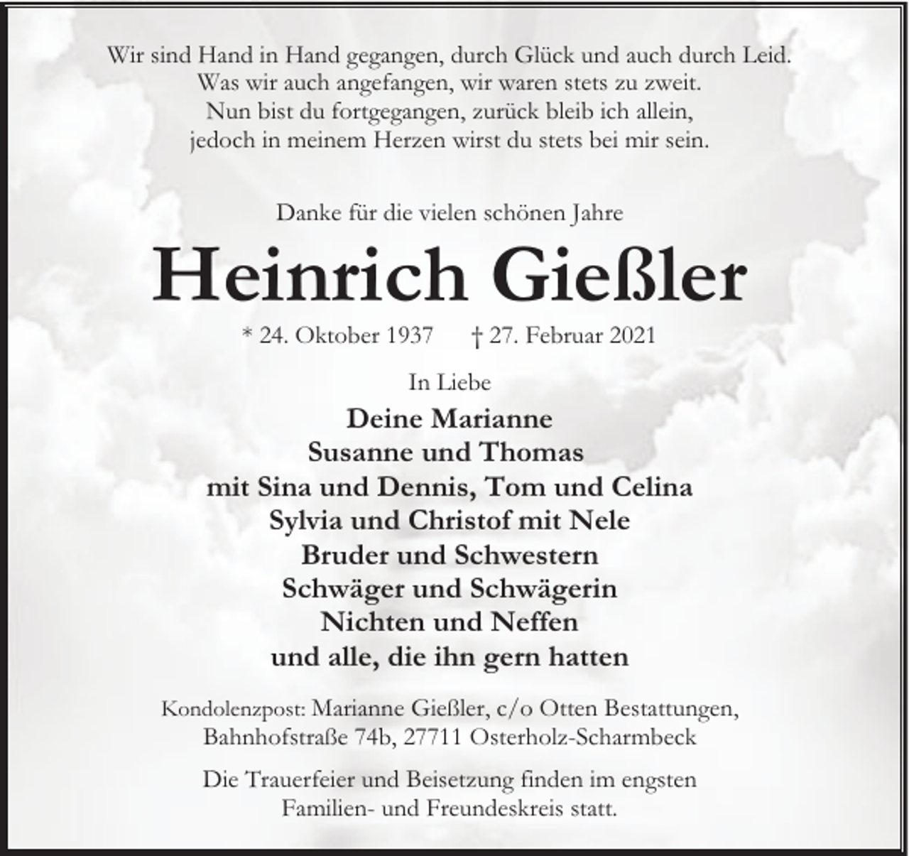<p>Wir sind Hand in Hand gegangen, durch Glück und auch durch Leid.<br />Was wir auch angefangen, wir waren stets zu zweit.<br />Nun bist du fortgegangen, zurück bleib ich allein,<br />jedoch in meinem Herzen wirst du stets bei mir sein.<br />Danke für die vielen schönen Jahre</p><p>Heinrich Gießler<br />* 24. Oktober 1937</p><p>† 27. Februar 2021</p><p>In Liebe</p><p>Deine Marianne<br />Susanne und Thomas<br />mit Sina und Dennis, Tom und Celina<br />Sylvia und Christof mit Nele<br />Bruder und Schwestern<br />Schwäger und Schwägerin<br />Nichten und Neffen<br />und alle, die ihn gern hatten<br />Kondolenzpost: Marianne Gießler, c/o Otten Bestattungen,</p><p>Bahnhofstraße 74b, 27711 Osterholz-Scharmbeck</p><p>Die Trauerfeier und Beisetzung finden im engsten<br />Familien- und Freundeskreis statt.</p>
