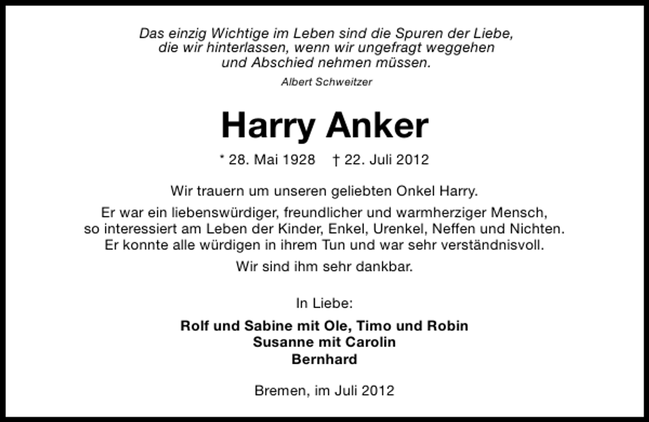 <p>Das einzig Wichtige im Leben sind die Spuren der Liebe,<br />die wir hinterlassen, wenn wir ungefragt weggehen<br />und Abschied nehmen müssen.<br />Albert Schweitzer</p><p>Harry Anker</p><p>* 28. Mai 1928</p><p>† 22. Juli 2012</p><p>Wir trauern um unseren geliebten Onkel Harry.<br />Er war ein liebenswürdiger, freundlicher und warmherziger Mensch,<br />so interessiert am Leben der Kinder, Enkel, Urenkel, Neffen und Nichten.<br />Er konnte alle würdigen in ihrem Tun und war sehr verständnisvoll.<br />Wir sind ihm sehr dankbar.<br />In Liebe:<br />Rolf und Sabine mit Ole, Timo und Robin<br />Susanne mit Carolin<br />Bernhard<br />Bremen, im Juli 2012</p>