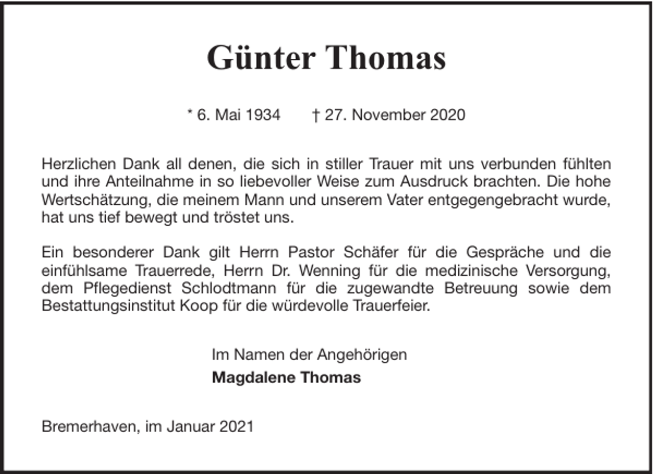 <p>Günter Thomas<br />* 6. Mai 1934</p><p>† 27. November 2020</p><p>Herzlichen Dank all denen, die sich in stiller Trauer mit uns verbunden fühlten<br />und ihre Anteilnahme in so liebevoller Weise zum Ausdruck brachten. Die hohe<br />Wertschätzung, die meinem Mann und unserem Vater entgegengebracht wurde,<br />hat uns tief bewegt und tröstet uns.<br />Ein besonderer Dank gilt Herrn Pastor Schäfer für die Gespräche und die<br />einfühlsame Trauerrede, Herrn Dr. Wenning für die medizinische Versorgung,<br />dem Pflegedienst Schlodtmann für die zugewandte Betreuung sowie dem<br />Bestattungsinstitut Koop für die würdevolle Trauerfeier.<br />Im Namen der Angehörigen<br />Magdalene Thomas<br />Bremerhaven, im Januar 2021</p>