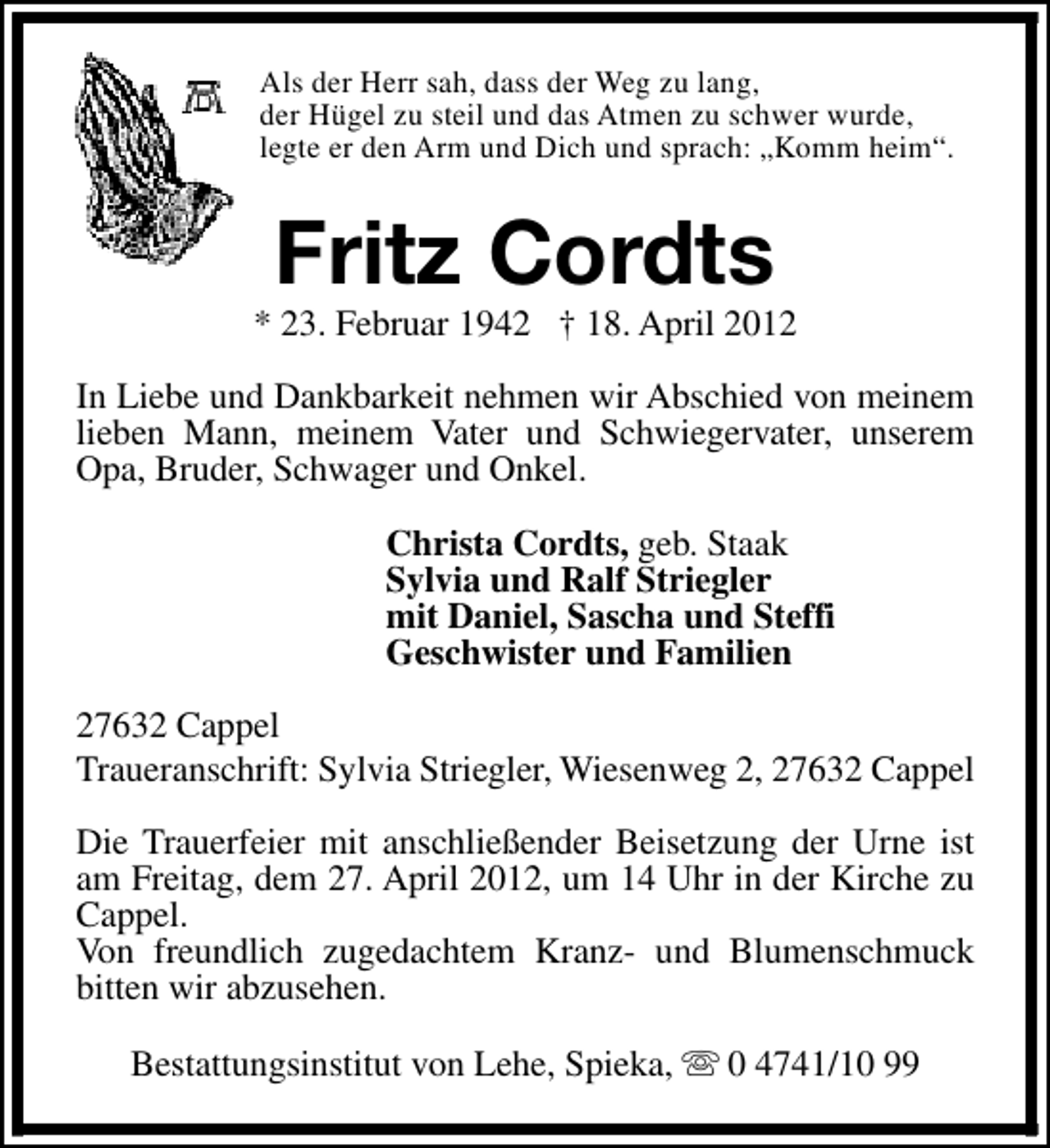 <p>Als der Herr sah, dass der Weg zu lang,<br />der Hügel zu steil und das Atmen zu schwer wurde,<br />legte er den Arm und Dich und sprach: „Komm heim“.</p><p>Fritz Cordts</p><p>* 23. Februar 1942 † 18. April 2012<br />In Liebe und Dankbarkeit nehmen wir Abschied von meinem<br />lieben Mann, meinem Vater und Schwiegervater, unserem<br />Opa, Bruder, Schwager und Onkel.<br />Christa Cordts, geb. Staak<br />Sylvia und Ralf Striegler<br />mit Daniel, Sascha und Steffi<br />Geschwister und Familien<br />27632 Cappel<br />Traueranschrift: Sylvia Striegler, Wiesenweg 2, 27632 Cappel<br />Die Trauerfeier mit anschließender Beisetzung der Urne ist<br />am Freitag, dem 27. April 2012, um 14 Uhr in der Kirche zu<br />Cappel.<br />Von freundlich zugedachtem Kranz- und Blumenschmuck<br />bitten wir abzusehen.<br />Bestattungsinstitut von Lehe, Spieka, s 0 4741/10 99</p>