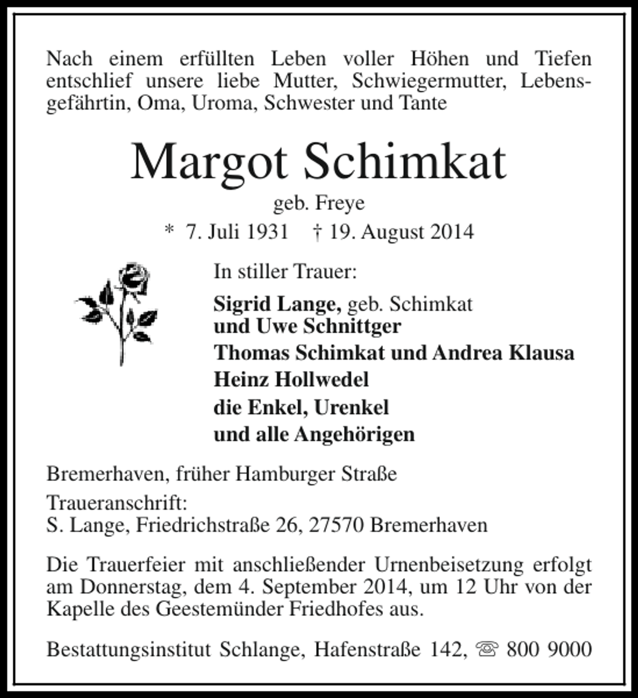 <p>Nach einem erfüllten Leben voller Höhen und Tiefen<br />entschlief unsere liebe Mutter, Schwiegermutter, Lebensgefährtin, Oma, Uroma, Schwester und Tante</p><p>Margot Schimkat<br />geb. Freye<br />* 7. Juli 1931 † 19. August 2014</p><p>In stiller Trauer:<br />Sigrid Lange, geb. Schimkat<br />und Uwe Schnittger<br />Thomas Schimkat und Andrea Klausa<br />Heinz Hollwedel<br />die Enkel, Urenkel<br />und alle Angehörigen<br />Bremerhaven, früher Hamburger Straße<br />Traueranschrift:<br />S. Lange, Friedrichstraße 26, 27570 Bremerhaven<br />Die Trauerfeier mit anschließender Urnenbeisetzung erfolgt<br />am Donnerstag, dem 4. September 2014, um 12 Uhr von der<br />Kapelle des Geestemünder Friedhofes aus.<br />Bestattungsinstitut Schlange, Hafenstraße 142, s 800 9000</p>