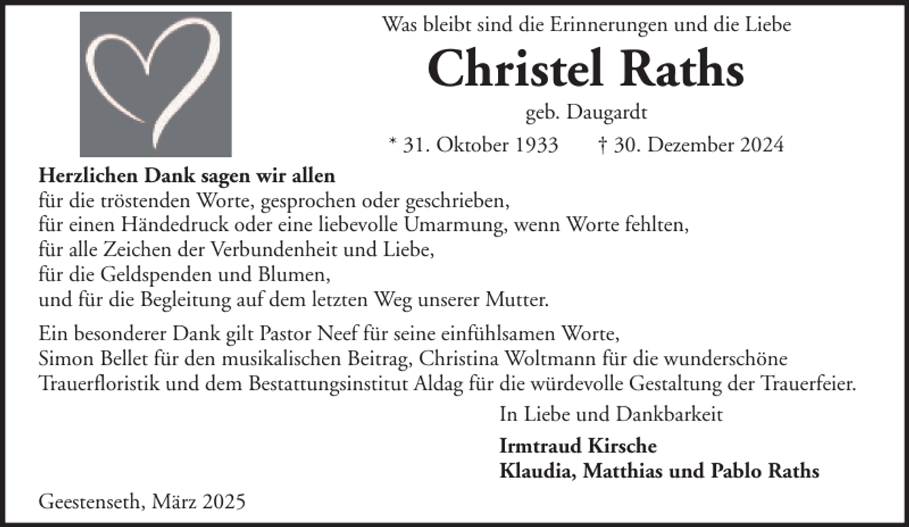 <p>Was bleibt sind die Erinnerungen und die Liebe</p><p>Christel Raths</p><p>geb. Daugardt<br />* 31. Oktober 1933<br />† 30. Dezember 2024<br />Herzlichen Dank sagen wir allen<br />für die tröstenden Worte, gesprochen oder geschrieben,<br />für einen Händedruck oder eine liebevolle Umarmung, wenn Worte fehlten,<br />für alle Zeichen der Verbundenheit und Liebe,<br />für die Geldspenden und Blumen,<br />und für die Begleitung auf dem letzten Weg unserer Mutter.<br />Ein besonderer Dank gilt Pastor Neef für seine einfühlsamen Worte,<br />Simon Bellet für den musikalischen Beitrag, Christina Woltmann für die wunderschöne<br />Trauerfloristik und dem Bestattungsinstitut Aldag für die würdevolle Gestaltung der Trauerfeier.<br />In Liebe und Dankbarkeit<br />Irmtraud Kirsche<br />Klaudia, Matthias und Pablo Raths<br />Geestenseth, März 2025</p>
