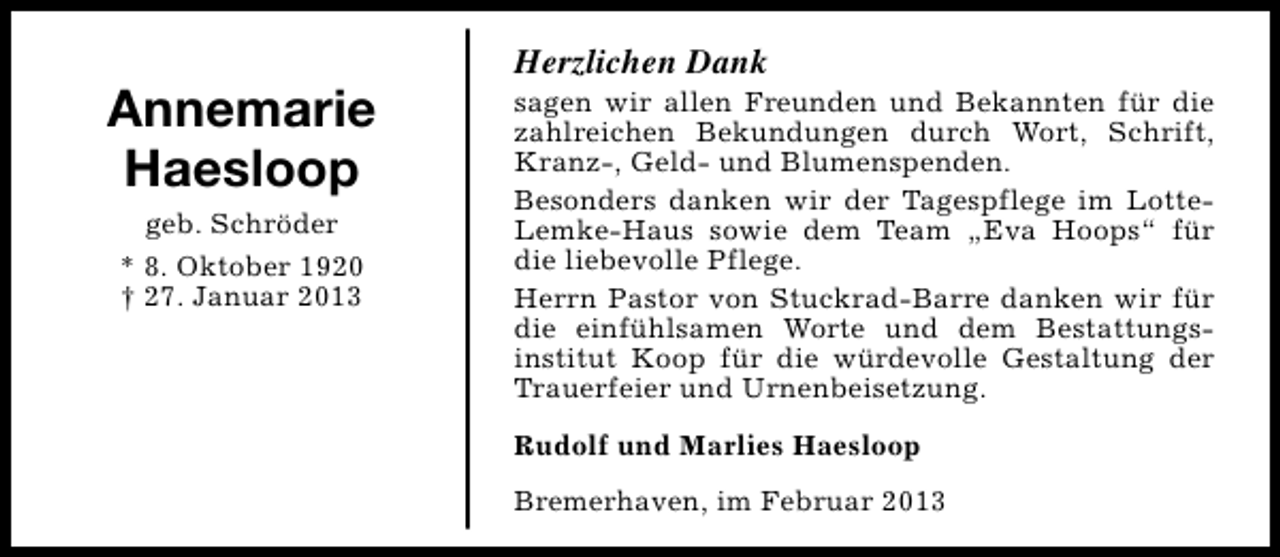 <p>Annemarie<br />Haesloop<br />geb. Schröder<br />* 8. Oktober 1920<br />† 27. Januar 2013</p><p>Herzlichen Dank</p><p>sagen wir allen Freunden und Bekannten für die<br />zahlreichen Bekundungen durch Wort, Schrift,<br />Kranz-, Geld- und Blumenspenden.<br />Besonders danken wir der Tagespflege im LotteLemke-Haus sowie dem Team „Eva Hoops“ für<br />die liebevolle Pflege.<br />Herrn Pastor von Stuckrad-Barre danken wir für<br />die einfühlsamen Worte und dem Bestattungsinstitut Koop für die würdevolle Gestaltung der<br />Trauerfeier und Urnenbeisetzung.<br />Rudolf und Marlies Haesloop<br />Bremerhaven, im Februar 2013</p>