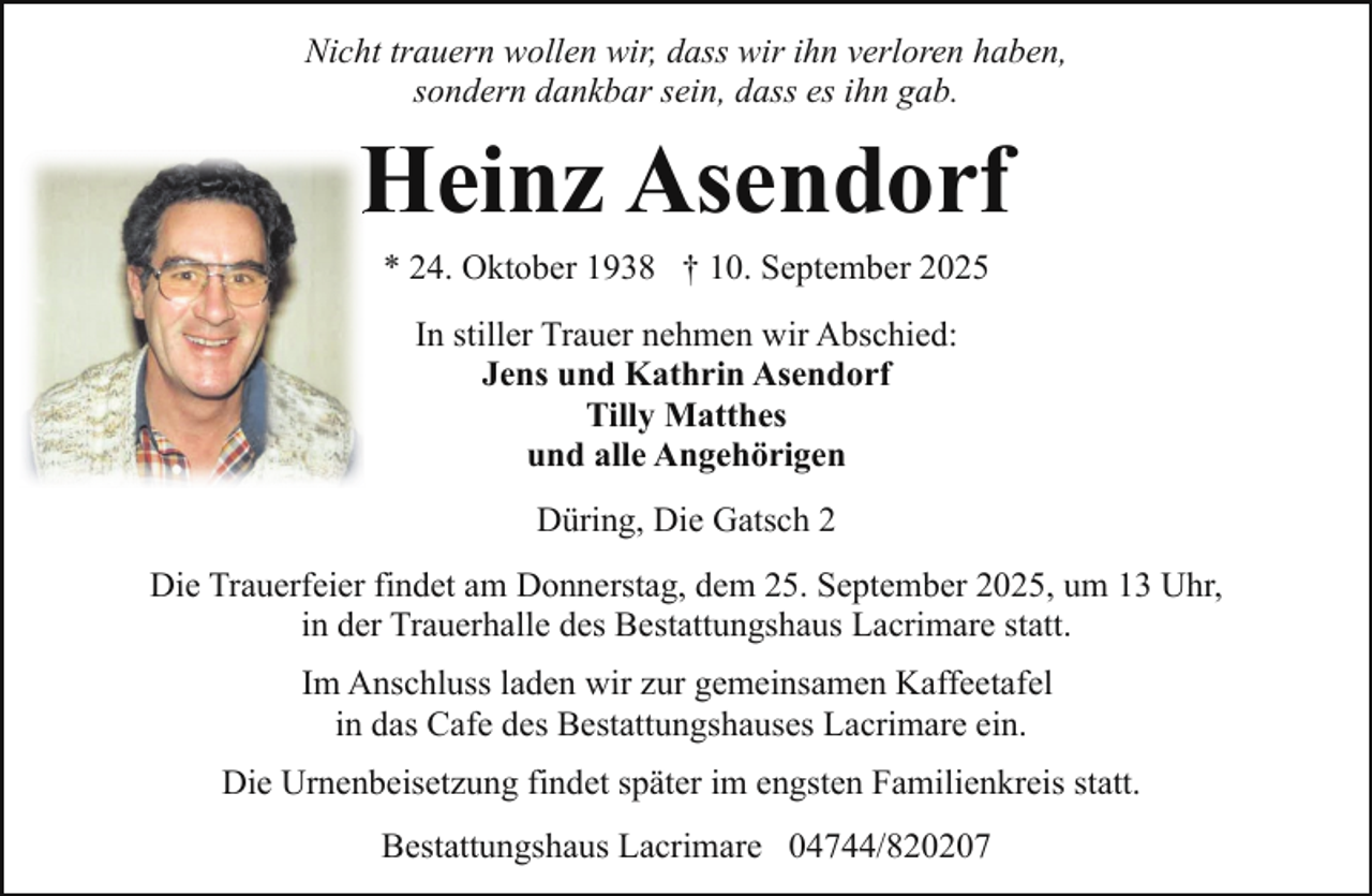 <p>Nicht trauern wollen wir, dass wir ihn verloren haben,<br />sondern dankbar sein, dass es ihn gab.</p><p>Heinz<br />H<br />Asendorf<br />* 24. Oktober 1938 † 10. September 2025<br />In stiller Trauer nehmen wir Abschied:<br />Jens und Kathrin Asendorf<br />Tilly Matthes<br />und alle Angehörigen<br />Düring, Die Gatsch 2<br />Die Trauerfeier findet am Donnerstag, dem 25. September 2025, um 13 Uhr,<br />in der Trauerhalle des Bestattungshaus Lacrimare statt.<br />Im Anschluss laden wir zur gemeinsamen Kaffeetafel<br />in das Cafe des Bestattungshauses Lacrimare ein.<br />Die Urnenbeisetzung findet später im engsten Familienkreis statt.<br />Bestattungshaus Lacrimare 04744/820207</p>