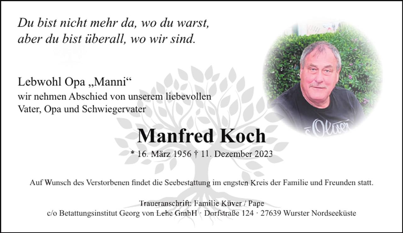 <p>Du bist nicht mehr da, wo du warst,<br />aber du bist überall, wo wir sind.<br />Lebwohl Opa „Manni“<br />wir nehmen Abschied von unserem liebevollen<br />Vater, Opa und Schwiegervater</p><p>Manfred Koch<br />.</p><p>† 1.</p><p>Auf Wunsch des Verstorbenen ﬁndet die Seebest ttun im engste<br />c/o Betattungsinstitut Georg vo</p><p>e</p><p>·</p><p>reis der Familie und Freunden statt.</p><p>a e 24 · 27639 Wurster Nordseeküste</p>