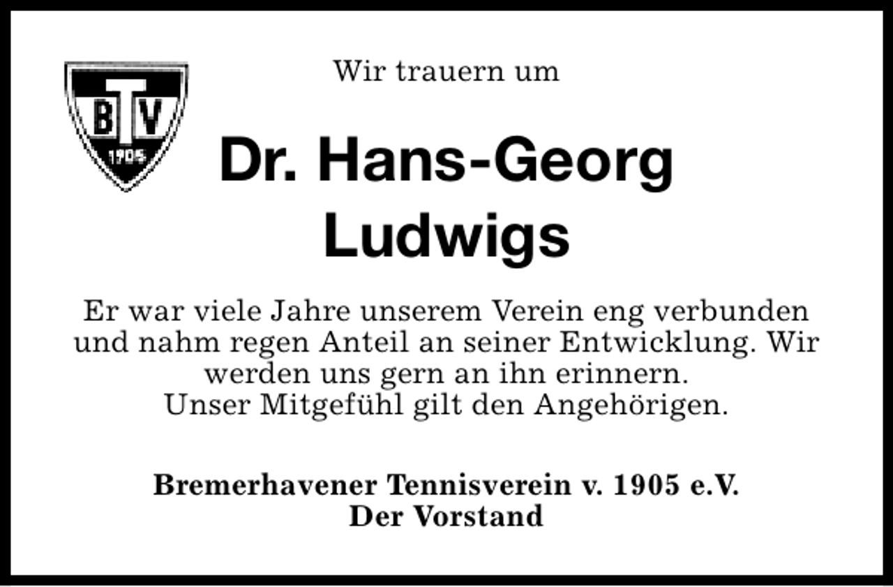 <p>Wir trauern um</p><p>Dr. Hans-Georg<br />Ludwigs<br />Er war viele Jahre unserem Verein eng verbunden<br />und nahm regen Anteil an seiner Entwicklung. Wir<br />werden uns gern an ihn erinnern.<br />Unser Mitgefühl gilt den Angehörigen.<br />Bremerhavener Tennisverein v. 1905 e.V.<br />Der Vorstand</p>