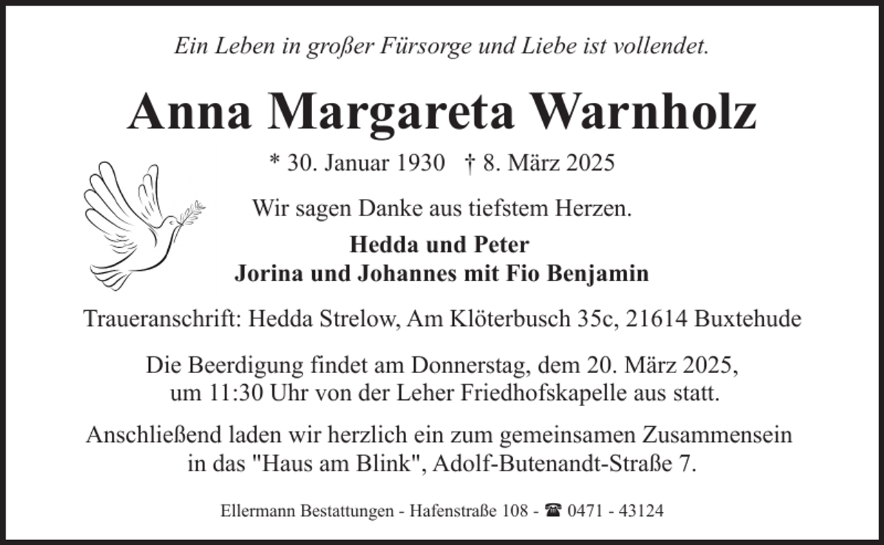 <p>Ein Leben in großer Fürsorge und Liebe ist vollendet.</p><p>Anna Margareta Warnholz<br />* 30. Januar 1930 † 8. März 2025</p><p>Wir sagen Danke aus tiefstem Herzen.<br />Hedda und Peter<br />Jorina und Johannes mit Fio Benjamin<br />Traueranschrift: Hedda Strelow, Am Klöterbusch 35c, 21614 Buxtehude<br />Die Beerdigung findet am Donnerstag, dem 20. März 2025,<br />um 11:30 Uhr von der Leher Friedhofskapelle aus statt.<br />Anschließend laden wir herzlich ein zum gemeinsamen Zusammensein<br />in das "Haus am Blink", Adolf-Butenandt-Straße 7.<br />Ellermann Bestattungen - Hafenstraße 108 - ( 0471 - 43124</p>