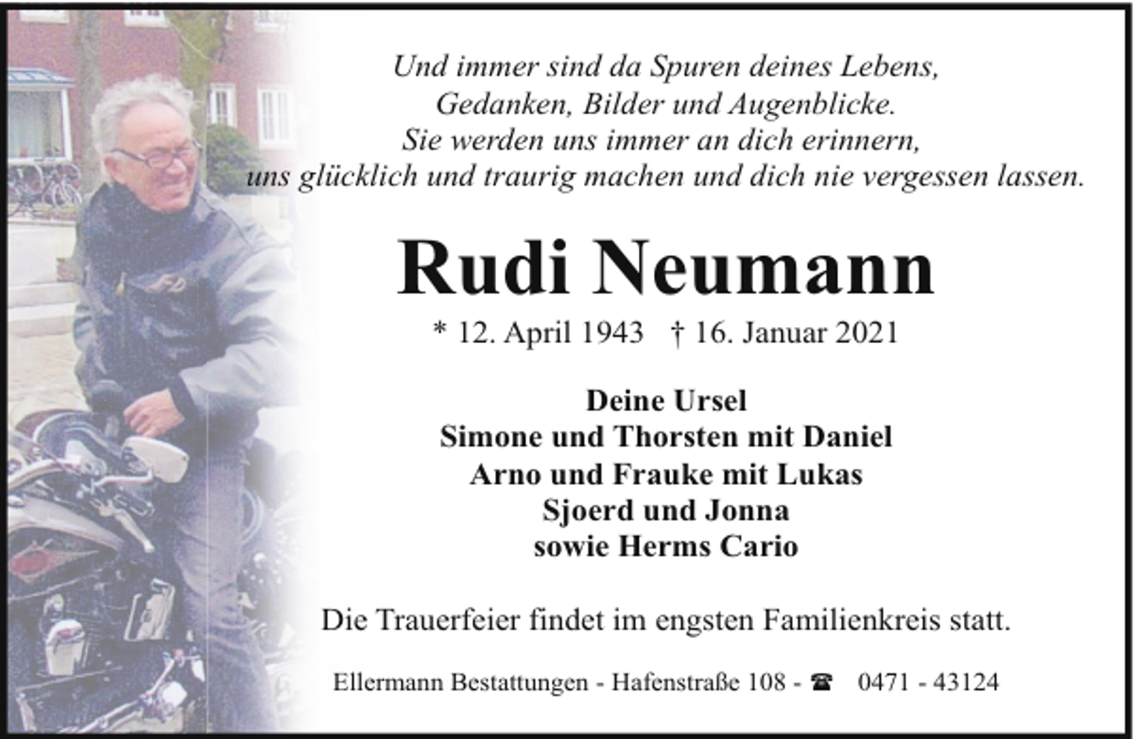 <p>Und immer sind da Spuren deines Lebens,<br />Gedanken, Bilder und Augenblicke.<br />Sie werden uns immer an dich erinnern,<br />uns glücklich und traurig machen und dich nie vergessen lassen.</p><p>Rudi Neumann<br />* 12. April 1943 † 16. Januar 2021<br />Deine Ursel<br />Simone und Thorsten mit Daniel<br />Arno und Frauke mit Lukas<br />Sjoerd und Jonna<br />sowie Herms Cario<br />Die Trauerfeier findet im engsten Familienkreis statt.<br />Ellermann Bestattungen - Hafenstraße 108 - ( 0471 - 43124</p>