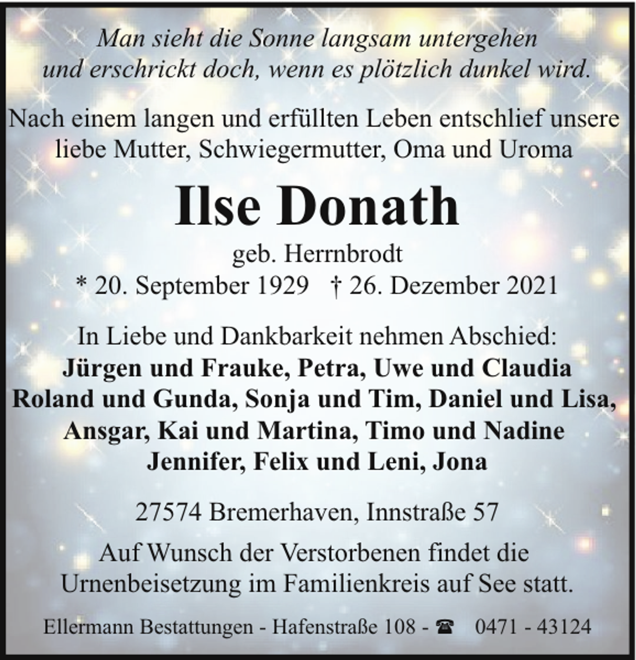 <p>Man sieht die Sonne langsam untergehen<br />und erschrickt doch, wenn es plötzlich dunkel wird.<br />Nach einem langen und erfüllten Leben entschlief unsere<br />liebe Mutter, Schwiegermutter, Oma und Uroma</p><p>Ilse Donath</p><p>geb. Herrnbrodt<br />* 20. September 1929 † 26. Dezember 2021<br />In Liebe und Dankbarkeit nehmen Abschied:<br />Jürgen und Frauke, Petra, Uwe und Claudia<br />Roland und Gunda, Sonja und Tim, Daniel und Lisa,<br />Ansgar, Kai und Martina, Timo und Nadine<br />Jennifer, Felix und Leni, Jona<br />27574 Bremerhaven, Innstraße 57<br />Auf Wunsch der Verstorbenen findet die<br />Urnenbeisetzung im Familienkreis auf See statt.<br />Ellermann Bestattungen - Hafenstraße 108 - ( 0471 - 43124</p>