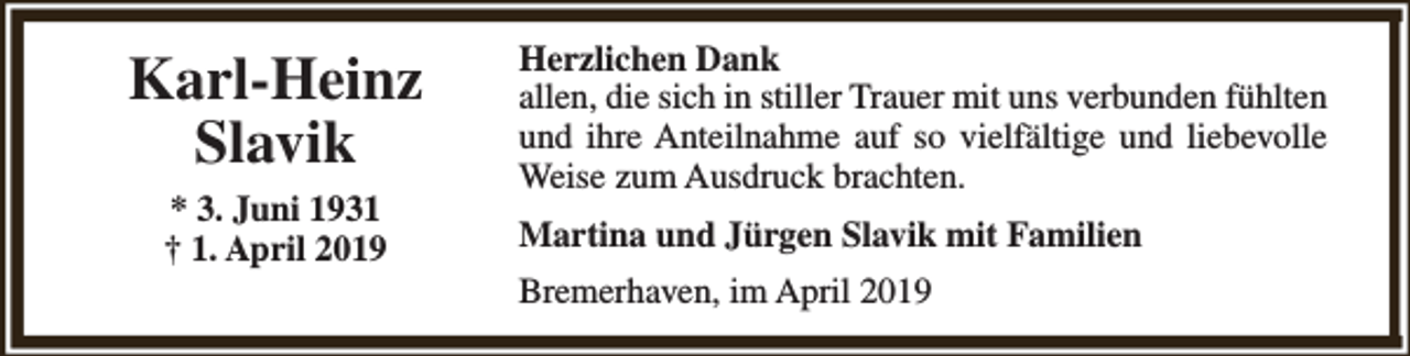 <p>Karl-Heinz<br />Slavik<br />* 3. Juni 1931<br />† 1. April 2019</p><p>Herzlichen Dank<br />allen, die sich in stiller Trauer mit uns verbunden fühlten<br />und ihre Anteilnahme auf so vielfältige und liebevolle<br />Weise zum Ausdruck brachten.<br />Martina und Jürgen Slavik mit Familien<br />Bremerhaven, im April 2019</p>