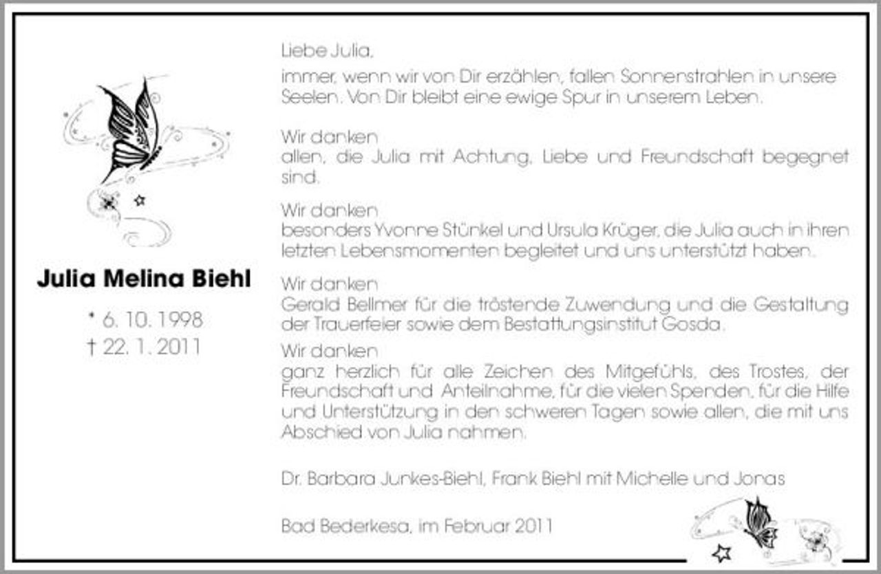 <p>Liebe Julia, immer, wenn wir von Dir erzählen, fallen Sonnenstrahlen in unsere Seelen. Von Dir bleibt eine ewige Spur in unserem Leben. Wir danken allen, die Julia mit Achtung, Liebe und Freundschaft begegnet sind. Wir danken besonders Yvonne Stünkel und Ursula Krüger, die Julia auch in ihren letzten Lebensmomenten begleitet und uns unterstützt haben.</p><p>Julia Melina Biehl<br />* 6. 10. 1998 † 22. 1. 2011</p><p>Wir danken Gerald Bellmer für die tröstende Zuwendung und die Gestaltung der Trauerfeier sowie dem Bestattungsinstitut Gosda. Wir danken ganz herzlich für alle Zeichen des Mitgefühls, des Trostes, der Freundschaft und Anteilnahme, für die vielen Spenden, für die Hilfe und Unterstützung in den schweren Tagen sowie allen, die mit uns Abschied von Julia nahmen. Dr. Barbara Junkes-Biehl, Frank Biehl mit Michelle und Jonas Bad Bederkesa, im Februar 2011</p>