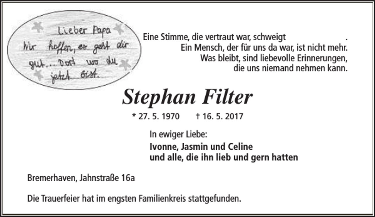 <p>Eine Stimme, die vertraut war, schweigt<br />.<br />Ein Mensch, der für uns da war, ist nicht mehr.<br />Was bleibt, sind liebevolle Erinnerungen,<br />die uns niemand nehmen kann.</p><p>Stephan Filter<br />* 27. 5. 1970</p><p>† 16. 5. 2017</p><p>In ewiger Liebe:<br />Ivonne, Jasmin und Celine<br />und alle, die ihn lieb und gern hatten<br />Bremerhaven, Jahnstraße 16a<br />Die Trauerfeier hat im engsten Familienkreis stattgefunden.</p>