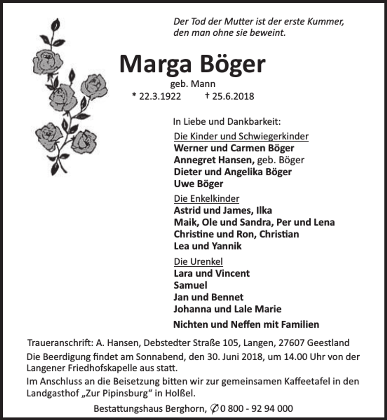 <p>Der Tod der Mu er ist der erste Kummer,<br />den man ohne sie beweint.</p><p>Marga Böger<br />geb. Mann<br />* 22.3.1922<br />† 25.6.2018</p><p>In Liebe und Dankbarkeit:<br />Die Kinder und Schwiegerkinder<br />Werner und Carmen Böger<br />Annegret Hansen, geb. Böger<br />Dieter und Angelika Böger<br />Uwe Böger<br />Die Enkelkinder<br />Astrid und James, Ilka<br />Maik, Ole und Sandra, Per und Lena<br />Chris ne und Ron, Chris an<br />Lea und Yannik<br />Die Urenkel<br />Lara und Vincent<br />Samuel<br />Jan und Bennet<br />Johanna und Lale Marie</p><p>Nichten und Neﬀen mit Familien<br />Traueranschri : A. Hansen, Debstedter Straße 105, Langen, 27607 Geestland<br />Die Beerdigung ﬁndet am Sonnabend, den 30. Juni 2018, um 14.00 Uhr von der<br />Langener Friedhofskapelle aus sta .<br />Im Anschluss an die Beisetzung bi en wir zur gemeinsamen Kaﬀeetafel in den<br />Landgasthof „Zur Pipinsburg“ in Holßel.<br />Besta ungshaus Berghorn, * 0 800 - 92 94 000</p>