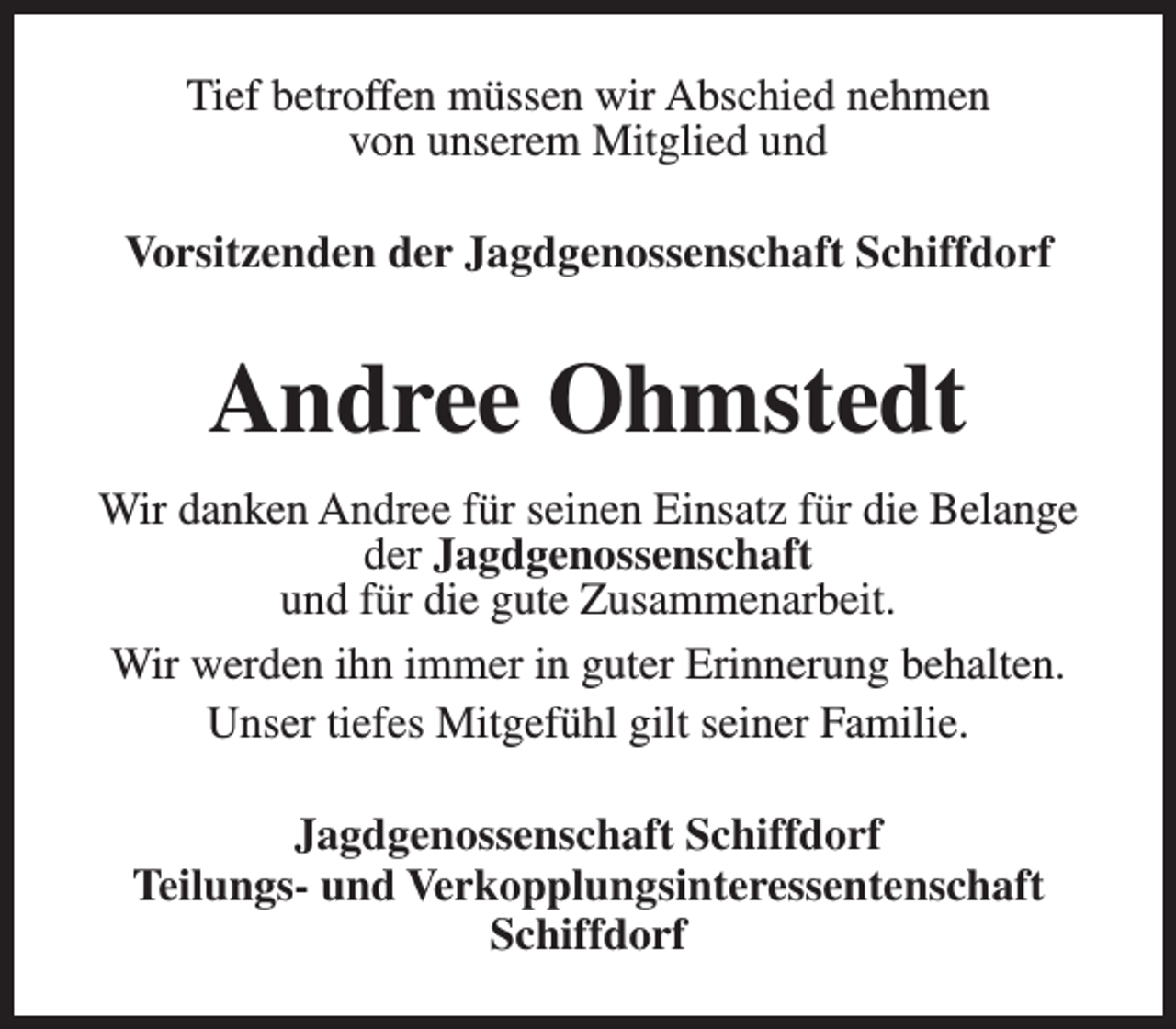 <p>Tief betroffen müssen wir Abschied nehmen<br />von unserem Mitglied und<br />Vorsitzenden der Jagdgenossenschaft Schiffdorf</p><p>Andree Ohmstedt<br />Wir danken Andree für seinen Einsatz für die Belange<br />der Jagdgenossenschaft<br />und für die gute Zusammenarbeit.<br />Wir werden ihn immer in guter Erinnerung behalten.<br />Unser tiefes Mitgefühl gilt seiner Familie.<br />Jagdgenossenschaft Schiffdorf<br />Teilungs- und Verkopplungsinteressentenschaft<br />Schiffdorf</p>