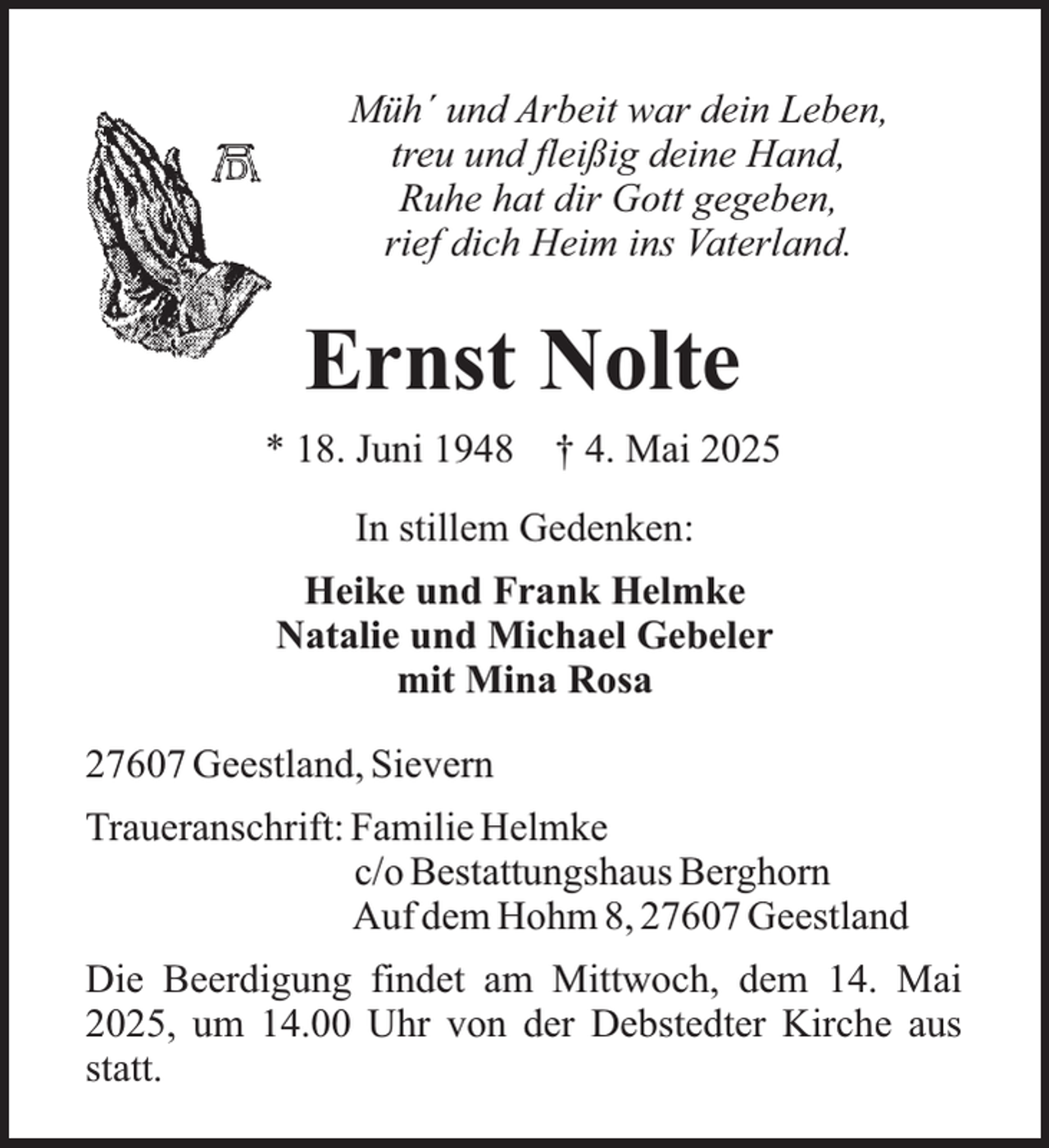 <p>Müh´ und Arbeit war dein Leben,<br />treu und fleißig deine Hand,<br />Ruhe hat dir Gott gegeben,<br />rief dich Heim ins Vaterland.</p><p>Ernst Nolte<br />* 18. Juni 1948</p><p>† 4. Mai 2025</p><p>In stillem Gedenken:<br />Heike und Frank Helmke<br />Natalie und Michael Gebeler<br />mit Mina Rosa<br />27607 Geestland, Sievern<br />Traueranschrift: Familie Helmke<br />c/o Bestattungshaus Berghorn<br />Auf dem Hohm 8, 27607 Geestland<br />Die Beerdigung findet am Mittwoch, dem 14. Mai<br />2025, um 14.00 Uhr von der Debstedter Kirche aus<br />statt.</p>