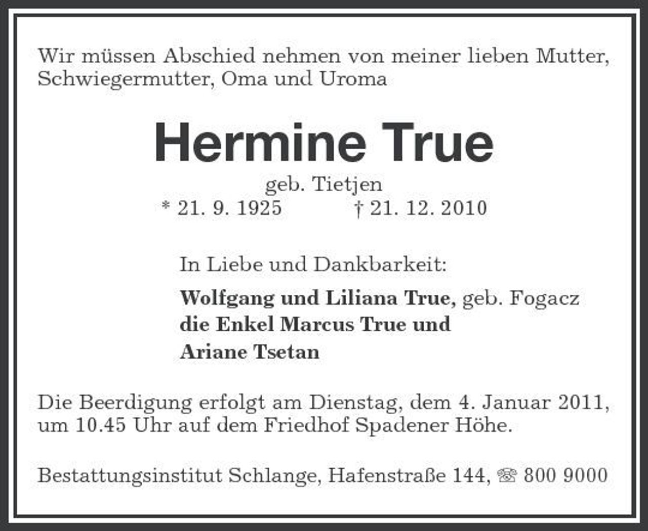 <p>Wir müssen Abschied nehmen von meiner lieben Mutter, Schwiegermutter, Oma und Uroma</p><p>Hermine True<br />geb. Tietjen * 21. 9. 1925 † 21. 12. 2010 In Liebe und Dankbarkeit: Wolfgang und Liliana True, geb. Fogacz die Enkel Marcus True und Ariane Tsetan Die Beerdigung erfolgt am Dienstag, dem 4. Januar 2011, um 10.45 Uhr auf dem Friedhof Spadener Höhe.<br />Bestattungsinstitut Schlange, Hafenstraße 144, 800 9000</p>