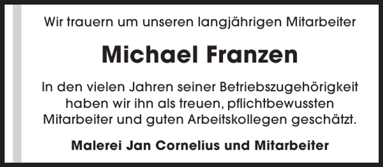<p>Wir trauern um unseren langjährigen Mitarbeiter</p><p>Michael Franzen<br />In den vielen Jahren seiner Betriebszugehörigkeit<br />haben wir ihn als treuen, pflichtbewussten<br />Mitarbeiter und guten Arbeitskollegen geschätzt.<br />Malerei Jan Cornelius und Mitarbeiter</p>