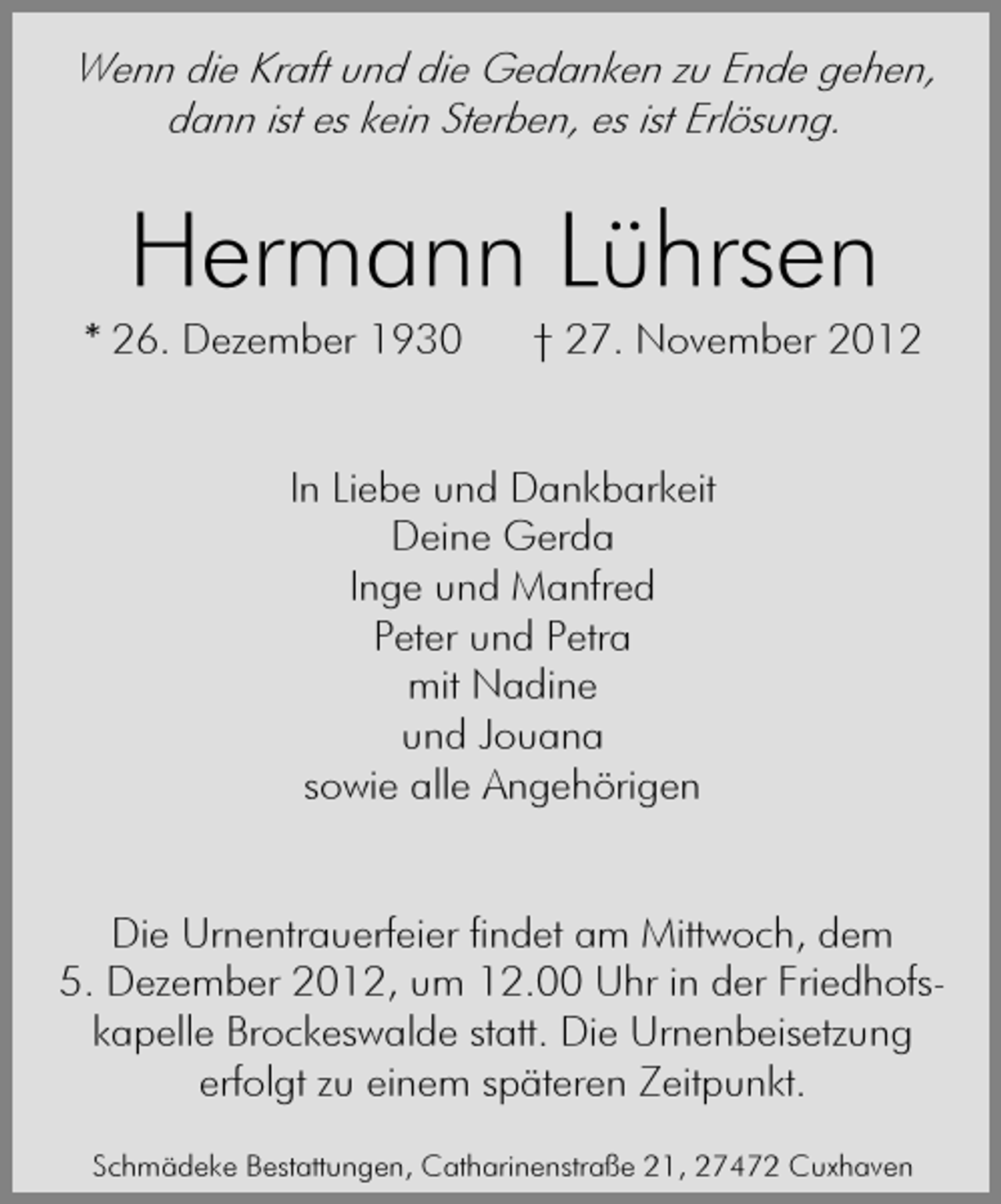 <p>Wenn die Kraft und die Gedanken zu Ende gehen,<br />dann ist es kein Sterben, es ist Erlösung.</p><p>Hermann Lührsen</p><p>* 26. Dezember 1930</p><p>† 27. November 2012</p><p>In Liebe und Dankbarkeit<br />Deine Gerda<br />Inge und Manfred<br />Peter und Petra<br />mit Nadine<br />und Jouana<br />sowie alle Angehörigen<br />Die Urnentrauerfeier findet am Mittwoch, dem<br />5. Dezember 2012, um 12.00 Uhr in der Friedhofskapelle Brockeswalde statt. Die Urnenbeisetzung<br />erfolgt zu einem späteren Zeitpunkt.<br />Schmädeke Bestattungen, Catharinenstraße 21, 27472 Cuxhaven</p>