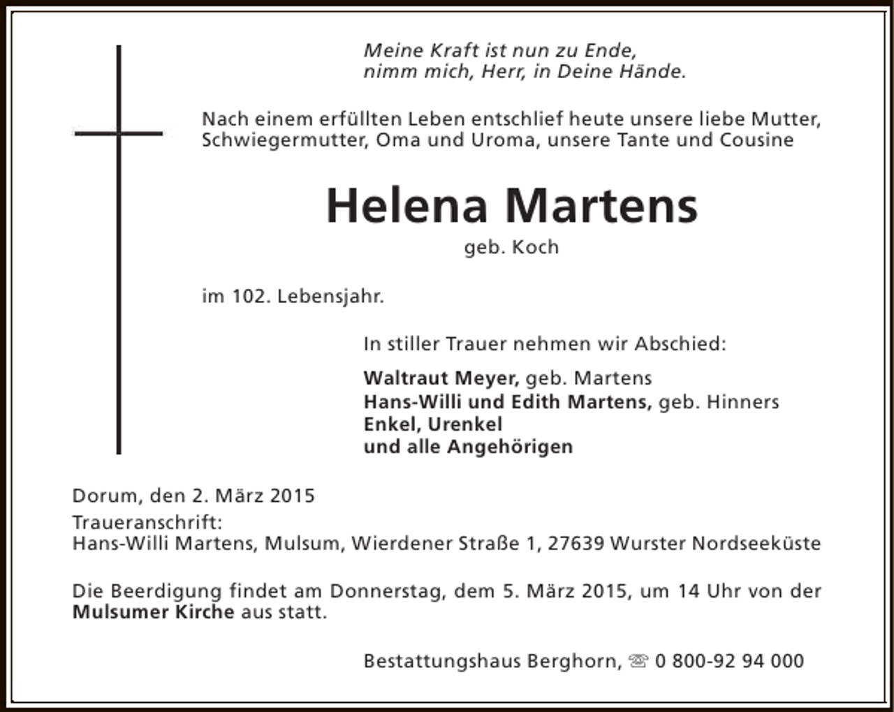 <p>Meine Kraft ist nun zu Ende,<br />nimm mich, Herr, in Deine Hände.<br />Nach einem erfüllten Leben entschlief heute unsere liebe Mutter,<br />Schwiegermutter, Oma und Uroma, unsere Tante und Cousine</p><p>Helena Martens<br />geb. Koch</p><p>im 102. Lebensjahr.<br />In stiller Trauer nehmen wir Abschied:<br />Waltraut Meyer, geb. Martens<br />Hans-Willi und Edith Martens, geb. Hinners<br />Enkel, Urenkel<br />und alle Angehörigen<br />Dorum, den 2. März 2015<br />Traueranschrift:<br />Hans-Willi Martens, Mulsum, Wierdener Straße 1, 27639 Wurster Nordseeküste<br />Die Beerdigung findet am Donnerstag, dem 5. März 2015, um 14 Uhr von der<br />Mulsumer Kirche aus statt.<br />Bestattungshaus Berghorn, s 0 800-92 94 000</p>