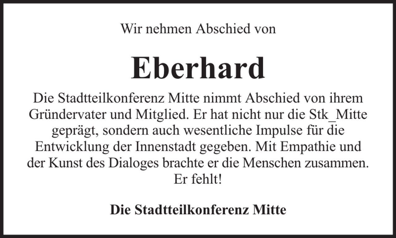 <p>Wir nehmen Abschied von</p><p>Eberhard</p><p>Die Stadtteilkonferenz Mitte nimmt Abschied von ihrem<br />Gründervater und Mitglied. Er hat nicht nur die Stk_Mitte<br />geprägt, sondern auch wesentliche Impulse für die<br />Entwicklung der Innenstadt gegeben. Mit Empathie und<br />der Kunst des Dialoges brachte er die Menschen zusammen.<br />Er fehlt!<br />Die Stadtteilkonferenz Mitte</p>