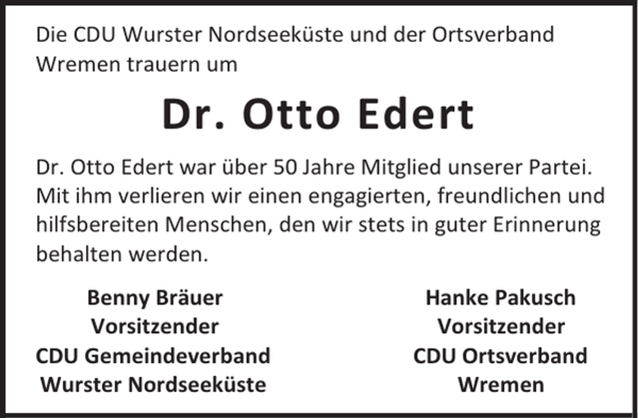 <p>Die CDU Wurster Nordseeküste und der Ortsverband<br />Wremen trauern um</p><p>Dr. Otto Edert<br />Dr. Otto Edert war über 50 Jahre Mitglied unserer Partei.<br />Mit ihm verlieren wir einen engagierten, freundlichen und<br />hilfsbereiten Menschen, den wir stets in guter Erinnerung<br />behalten werden.<br />Benny Bräuer<br />Vorsitzender<br />CDU Gemeindeverband<br />Wurster Nordseeküste</p><p>Hanke Pakusch<br />Vorsitzender<br />CDU Ortsverband<br />Wremen</p>