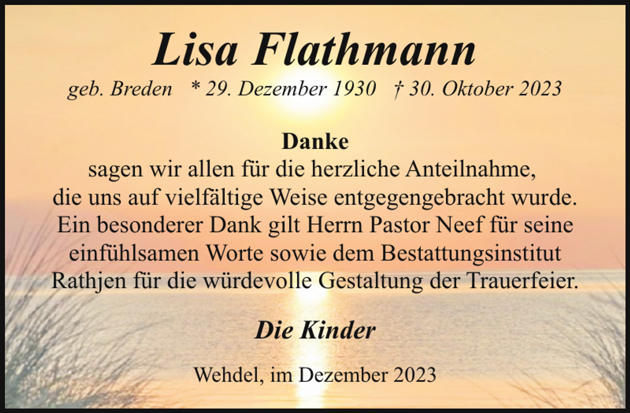<p>Lisa Flathmann</p><p>geb. Breden * 29. Dezember 1930 † 30. Oktober 2023</p><p>Danke<br />sagen wir allen für die herzliche Anteilnahme,<br />die uns auf vielfältige Weise entgegengebracht wurde.<br />Ein besonderer Dank gilt Herrn Pastor Neef für seine<br />einfühlsamen Worte sowie dem Bestattungsinstitut<br />Rathjen für die würdevolle Gestaltung der Trauerfeier.</p><p>Die Kinder<br />Wehdel, im Dezember 2023</p>