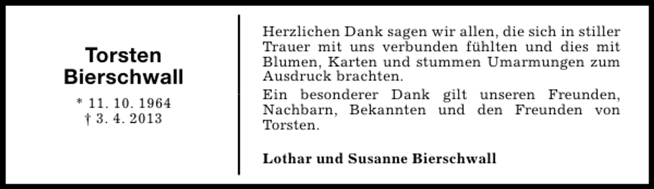<p>Torsten<br />Bierschwall<br />* 11. 10. 1964<br />† 3. 4. 2013</p><p>Herzlichen Dank sagen wir allen, die sich in stiller<br />Trauer mit uns verbunden fühlten und dies mit<br />Blumen, Karten und stummen Umarmungen zum<br />Ausdruck brachten.<br />Ein besonderer Dank gilt unseren Freunden,<br />Nachbarn, Bekannten und den Freunden von<br />Torsten.<br />Lothar und Susanne Bierschwall</p>