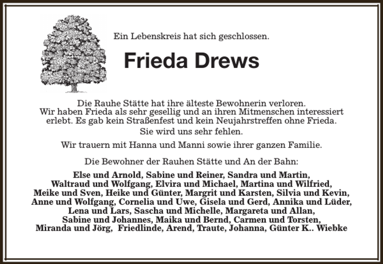 <p>Ein Lebenskreis hat sich geschlossen.</p><p>Frieda Drews<br />Die Rauhe Stätte hat ihre älteste Bewohnerin verloren.<br />Wir haben Frieda als sehr gesellig und an ihren Mitmenschen interessiert<br />erlebt. Es gab kein Straßenfest und kein Neujahrstreffen ohne Frieda.<br />Sie wird uns sehr fehlen.<br />Wir trauern mit Hanna und Manni sowie ihrer ganzen Familie.<br />Die Bewohner der Rauhen Stätte und An der Bahn:<br />Else und Arnold, Sabine und Reiner, Sandra und Martin,<br />Waltraud und Wolfgang, Elvira und Michael, Martina und Wilfried,<br />Meike und Sven, Heike und Günter, Margrit und Karsten, Silvia und Kevin,<br />Anne und Wolfgang, Cornelia und Uwe, Gisela und Gerd, Annika und Lüder,<br />Lena und Lars, Sascha und Michelle, Margareta und Allan,<br />Sabine und Johannes, Maika und Bernd, Carmen und Torsten,<br />Miranda und Jörg, Friedlinde, Arend, Traute, Johanna, Günter K.. Wiebke</p>