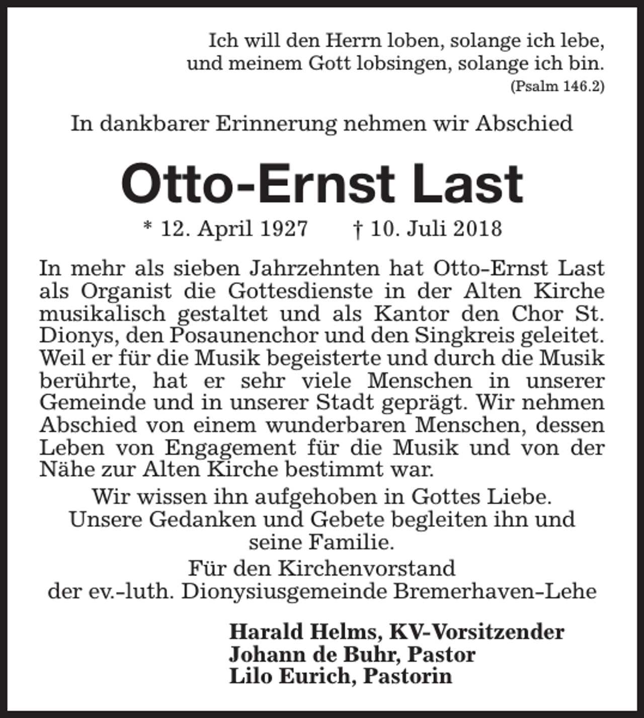 <p>Ich will den Herrn loben, solange ich lebe,<br />und meinem Gott lobsingen, solange ich bin.<br />(Psalm 146.2)</p><p>In dankbarer Erinnerung nehmen wir Abschied</p><p>Otto-Ernst Last<br />* 12. April 1927</p><p>† 10. Juli 2018</p><p>In mehr als sieben Jahrzehnten hat Otto-Ernst Last<br />als Organist die Gottesdienste in der Alten Kirche<br />musikalisch gestaltet und als Kantor den Chor St.<br />Dionys, den Posaunenchor und den Singkreis geleitet.<br />Weil er für die Musik begeisterte und durch die Musik<br />berührte, hat er sehr viele Menschen in unserer<br />Gemeinde und in unserer Stadt geprägt. Wir nehmen<br />Abschied von einem wunderbaren Menschen, dessen<br />Leben von Engagement für die Musik und von der<br />Nähe zur Alten Kirche bestimmt war.<br />Wir wissen ihn aufgehoben in Gottes Liebe.<br />Unsere Gedanken und Gebete begleiten ihn und<br />seine Familie.<br />Für den Kirchenvorstand<br />der ev.-luth. Dionysiusgemeinde Bremerhaven-Lehe<br />Harald Helms, KV-Vorsitzender<br />Johann de Buhr, Pastor<br />Lilo Eurich, Pastorin</p>