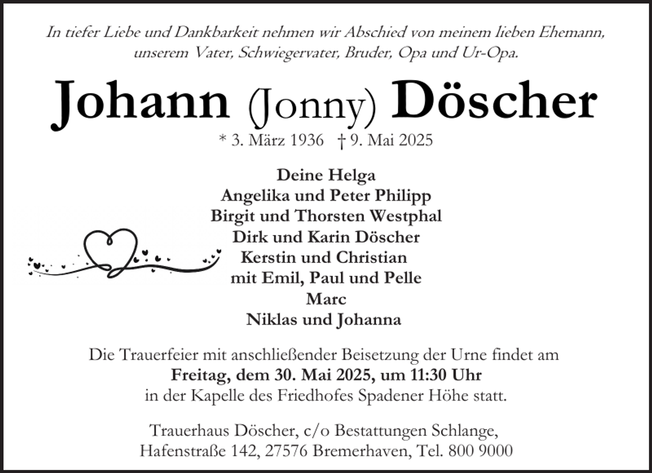 <p>In tiefer Liebe und Dankbarkeit nehmen wir Abschied von meinem lieben Ehemann,<br />unserem Vater, Schwiegervater, Bruder, Opa und Ur-Opa.</p><p>Johann (Jonny) Döscher<br />* 3. März 1936 † 9. Mai 2025</p><p>Deine Helga<br />Angelika und Peter Philipp<br />Birgit und Thorsten Westphal<br />Dirk und Karin Döscher<br />Kerstin und Christian<br />mit Emil, Paul und Pelle<br />Marc<br />Niklas und Johanna<br />Die Trauerfeier mit anschließender Beisetzung der Urne findet am<br />Freitag, dem 30. Mai 2025, um 11:30 Uhr<br />in der Kapelle des Friedhofes Spadener Höhe statt.<br />Trauerhaus Döscher, c/o Bestattungen Schlange,<br />Hafenstraße 142, 27576 Bremerhaven, Tel. 800 9000</p>