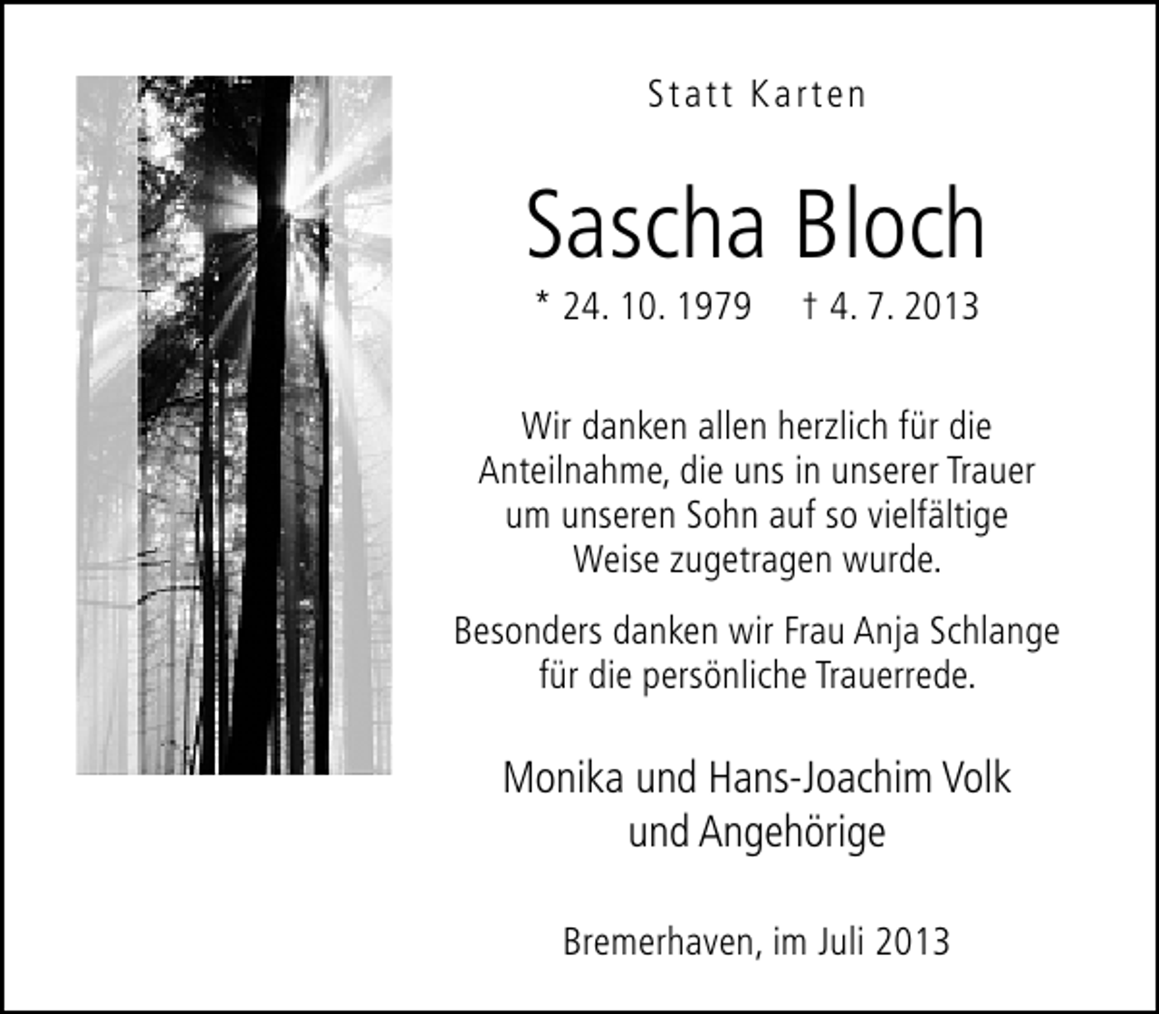 <p>Statt Karten</p><p>Sascha Bloch<br />* 24. 10. 1979</p><p>† 4. 7. 2013</p><p>Wir danken allen herzlich für die<br />Anteilnahme, die uns in unserer Trauer<br />um unseren Sohn auf so vielfältige<br />Weise zugetragen wurde.<br />Besonders danken wir Frau Anja Schlange<br />für die persönliche Trauerrede.</p><p>Monika und Hans-Joachim Volk<br />und Angehörige<br />Bremerhaven, im Juli 2013</p>