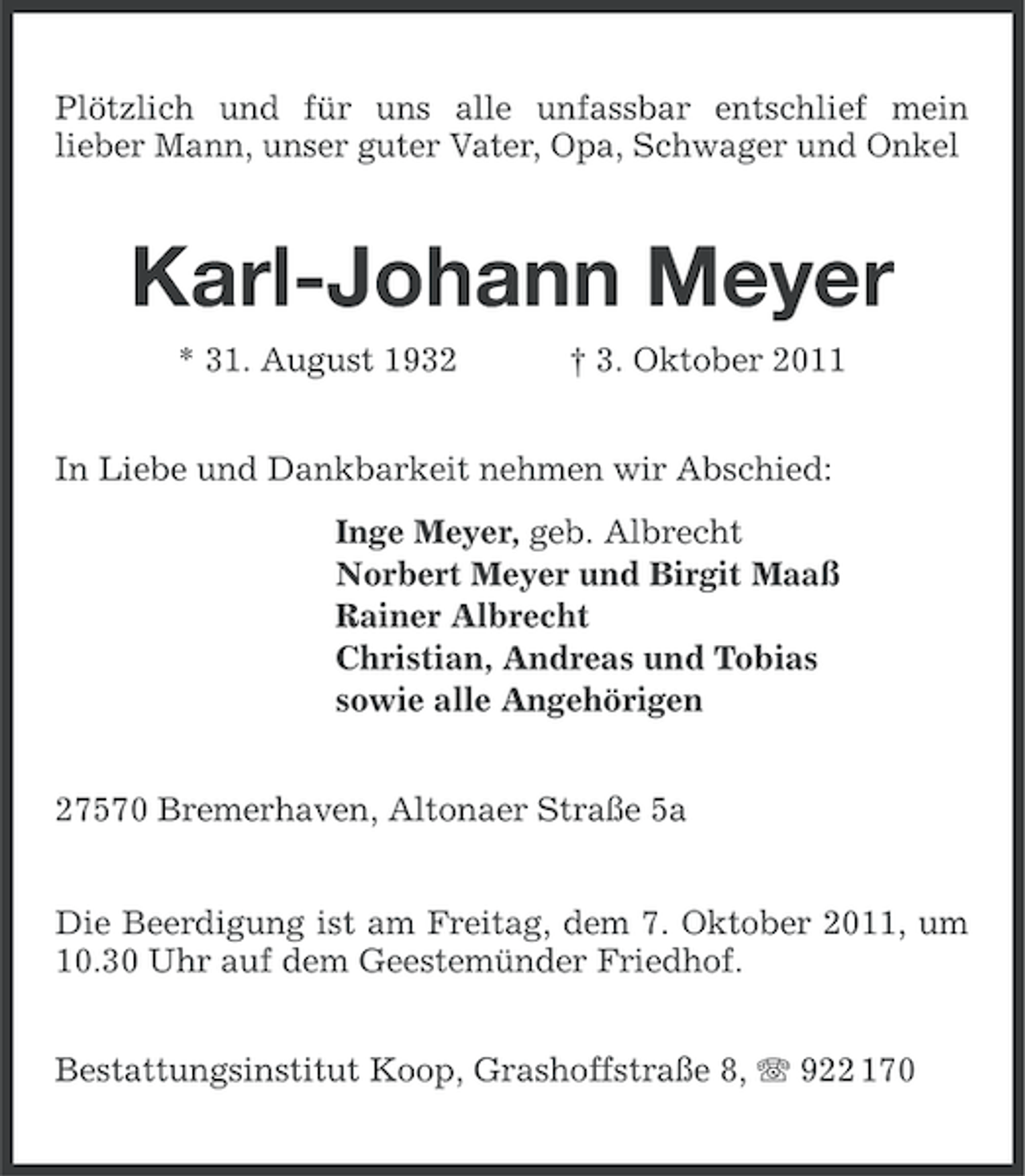 <p>Plötzlich und für uns alle unfassbar entschlief mein<br />lieber Mann, unser guter Vater, Opa, Schwager und Onkel</p><p>Karl-Johann Meyer<br />* 31. August 1932</p><p>† 3. Oktober 2011</p><p>In Liebe und Dankbarkeit nehmen wir Abschied:<br />Inge Meyer, geb. Albrecht<br />Norbert Meyer und Birgit Maaß<br />Rainer Albrecht<br />Christian, Andreas und Tobias<br />sowie alle Angehörigen<br />27570 Bremerhaven, Altonaer Straße 5a<br />Die Beerdigung ist am Freitag, dem 7. Oktober 2011, um<br />10.30 Uhr auf dem Geestemünder Friedhof.<br />Bestattungsinstitut Koop, Grashoffstraße 8, 922 170</p>