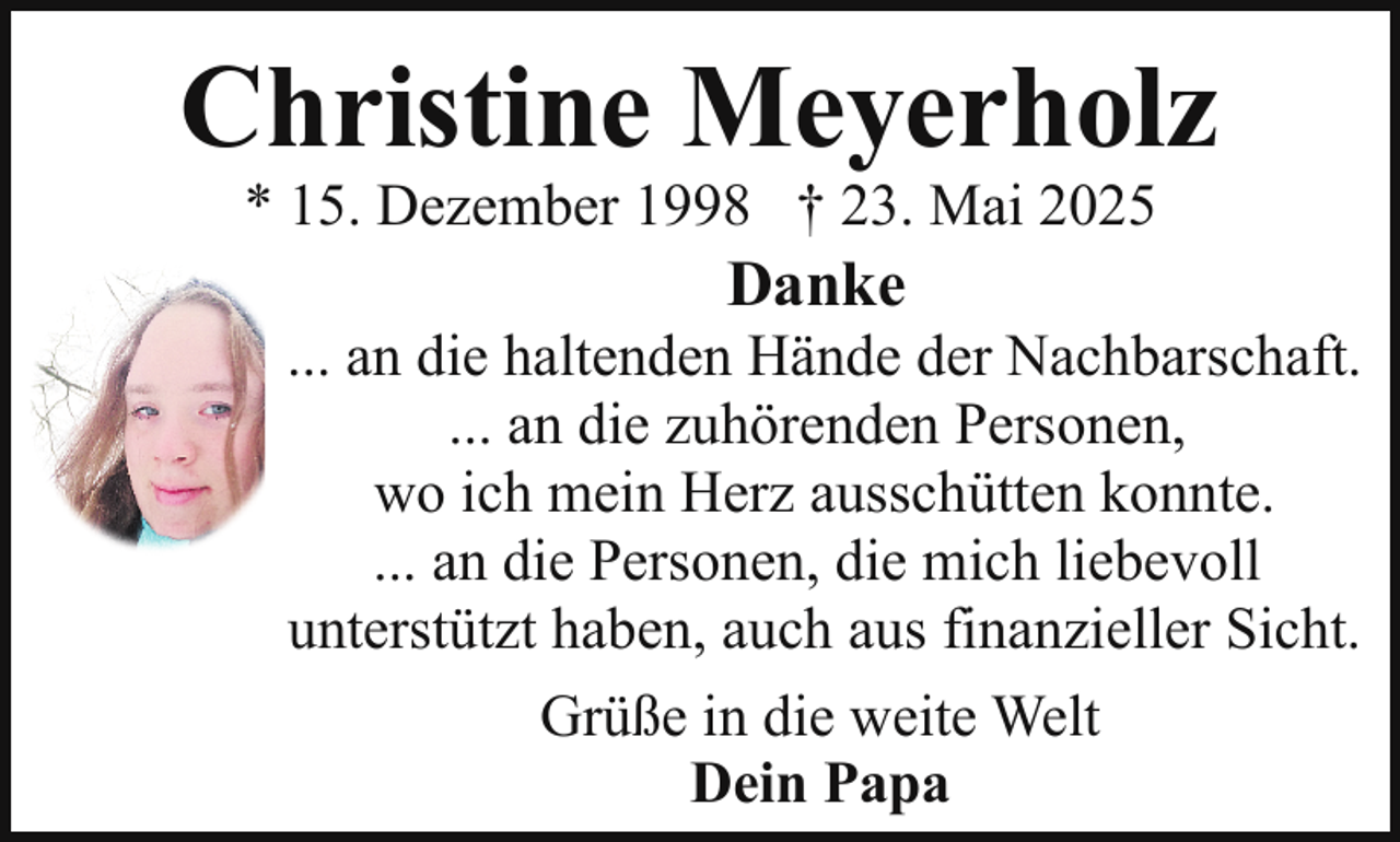 <p>Christine Meyerholz<br />* 15. Dezember 1998 † 23. Mai 2025</p><p>Danke</p><p>... an die haltenden Hände der Nachbarschaft.<br />... an die zuhörenden Personen,<br />wo ich mein Herz ausschütten konnte.<br />... an die Personen, die mich liebevoll<br />unterstützt haben, auch aus finanzieller Sicht.<br />Grüße in die weite Welt<br />Dein Papa</p>