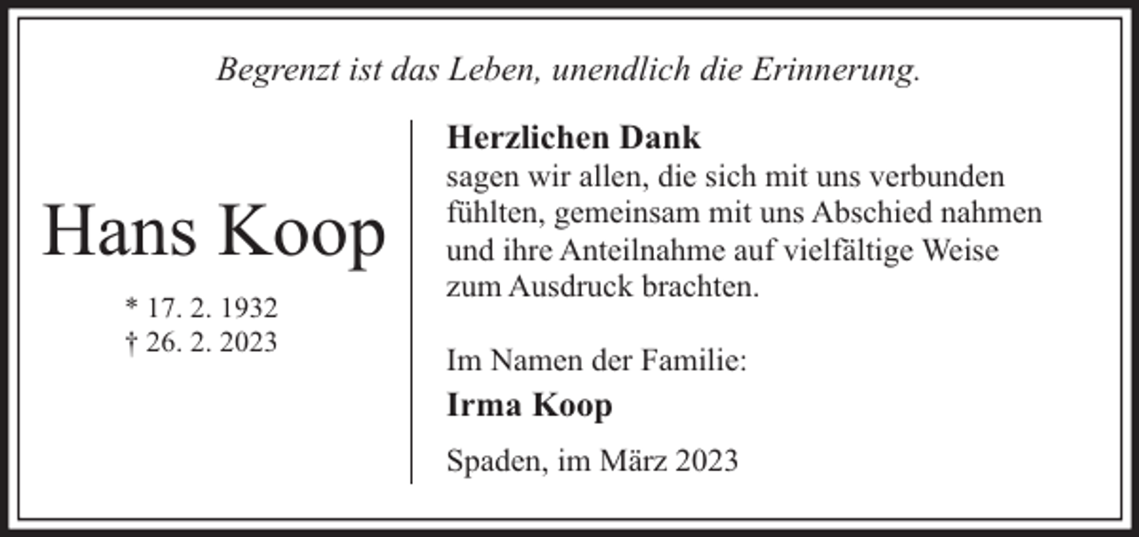 <p>Begrenzt ist das Leben, unendlich die Erinnerung.<br />Herzlichen Dank</p><p>Hans Koop<br />* 17. 2. 1932<br />† 26. 2. 2023</p><p>sagen wir allen, die sich mit uns verbunden<br />fühlten, gemeinsam mit uns Abschied nahmen<br />und ihre Anteilnahme auf vielfältige Weise<br />zum Ausdruck brachten.<br />Im Namen der Familie:</p><p>Irma Koop<br />Spaden, im März 2023</p>