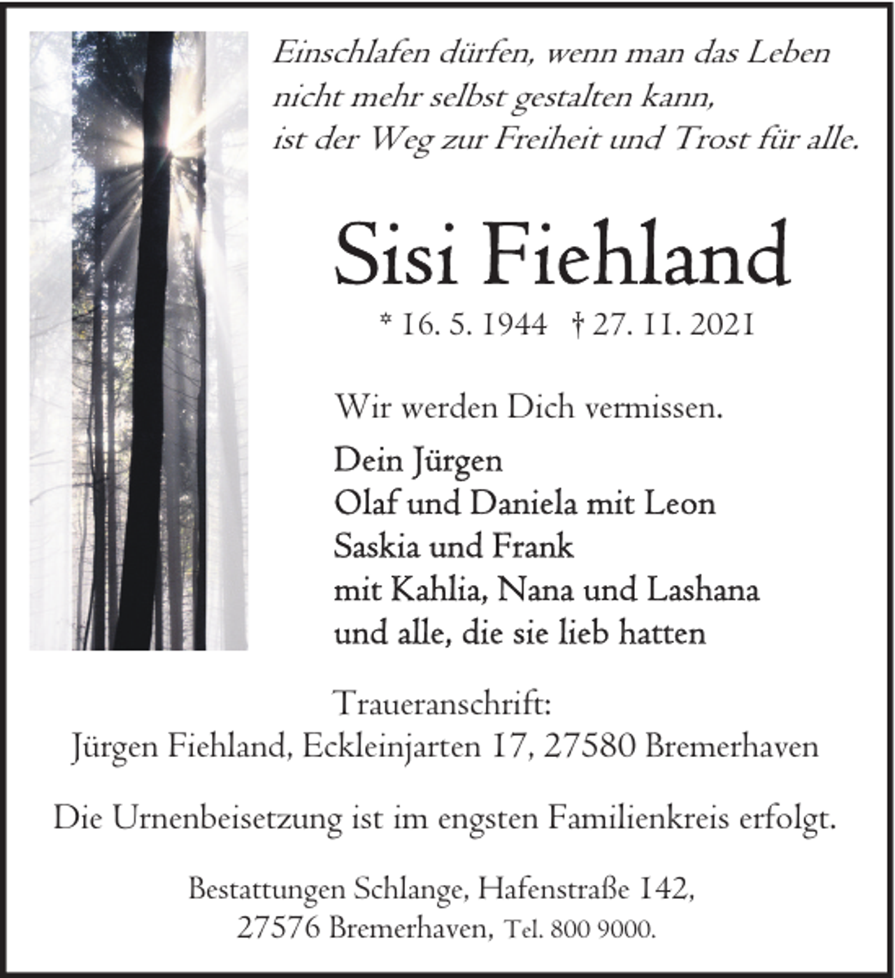 <p>Einschlafen dürfen, wenn man das Leben<br />nicht mehr selbst gestalten kann,<br />ist der Weg zur Freiheit und Trost für alle.</p>
<p>* 16. 5. 1944 † 27. 11. 2021</p>
<p>Wir werden Dich vermissen.</p>
<p>Traueranschrift:<br />Jürgen Fiehland, Eckleinjarten 17, 27580 Bremerhaven<br />Die Urnenbeisetzung ist im engsten Familienkreis erfolgt.<br />Bestattungen Schlange, Hafenstraße 142,<br />27576 Bremerhaven, Tel. 800 9000.</p>