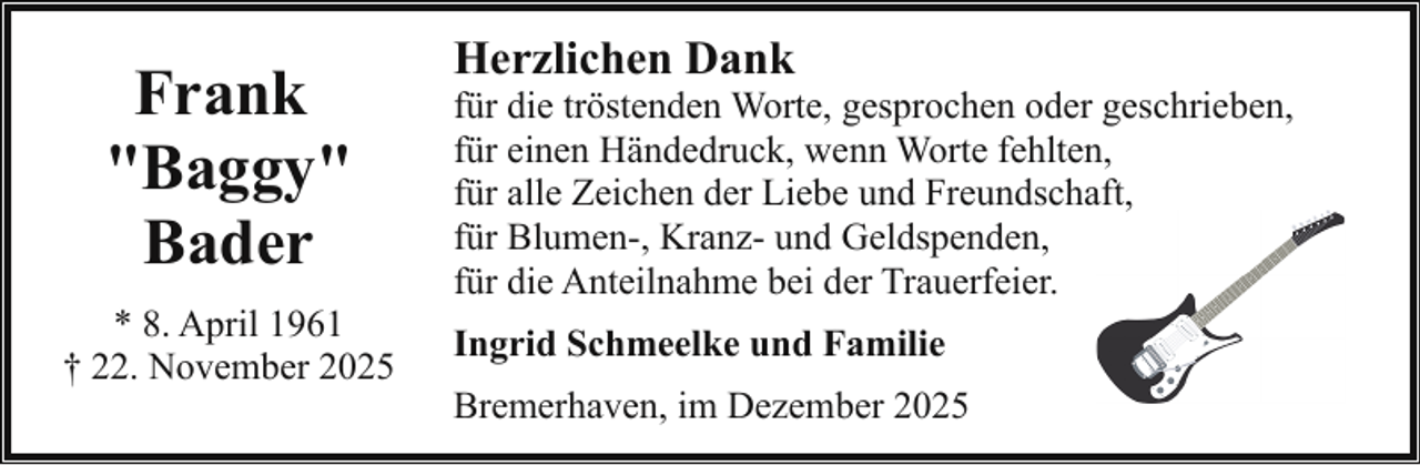 <p>Frank<br />"Baggy"<br />Bader<br />* 8. April 1961<br />† 22. November 2025</p><p>Herzlichen Dank</p><p>für die tröstenden Worte, gesprochen oder geschrieben,<br />für einen Händedruck, wenn Worte fehlten,<br />für alle Zeichen der Liebe und Freundschaft,,<br />für Blumen-, Kranz- und Geldspenden,<br />für die Anteilnahme bei der Trauerfeier.<br />Ingrid Schmeelke und Familie<br />Bremerhaven, im Dezember 2025</p>
