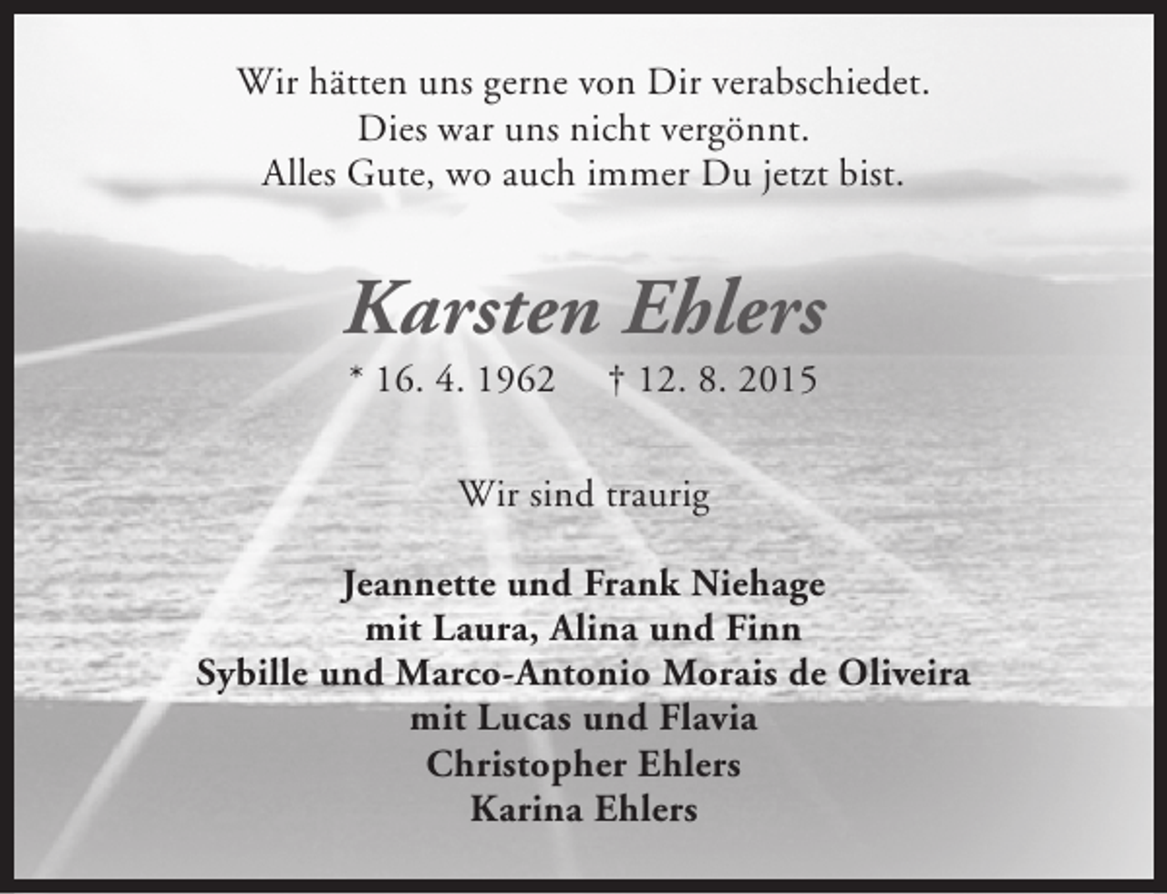 <p>Wir hätten uns gerne von Dir verabschiedet.<br />Dies war uns nicht vergönnt.<br />Alles Gute, wo auch immer Du jetzt bist.</p><p>Karsten Ehlers<br />* 16. 4. 1962</p><p>† 12. 8. 2015</p><p>Wir sind traurig<br />Jeannette und Frank Niehage<br />mit Laura, Alina und Finn<br />Sybille und Marco-Antonio Morais de Oliveira<br />mit Lucas und Flavia<br />Christopher Ehlers<br />Karina Ehlers</p>