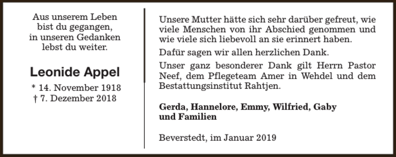 <p>Aus unserem Leben<br />bist du gegangen,<br />in unseren Gedanken<br />lebst du weiter.</p><p>Leonide Appel<br />* 14. November 1918<br />† 7. Dezember 2018</p><p>Unsere Mutter hätte sich sehr darüber gefreut, wie<br />viele Menschen von ihr Abschied genommen und<br />wie viele sich liebevoll an sie erinnert haben.<br />Dafür sagen wir allen herzlichen Dank.<br />Unser ganz besonderer Dank gilt Herrn Pastor<br />Neef, dem Pflegeteam Amer in Wehdel und dem<br />Bestattungsinstitut Rahtjen.<br />Gerda, Hannelore, Emmy, Wilfried, Gaby<br />und Familien<br />Beverstedt, im Januar 2019</p>