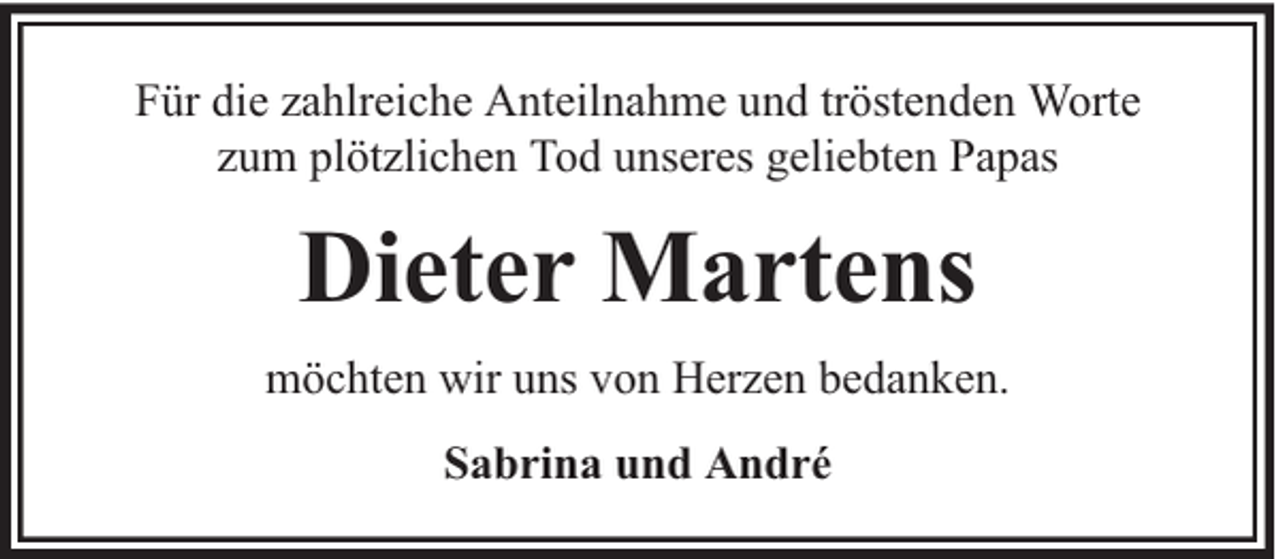 <p>Für die zahlreiche Anteilnahme und tröstenden Worte<br />zum plötzlichen Tod unseres geliebten Papas</p><p>Dieter Martens<br />möchten wir uns von Herzen bedanken.<br />Sabrina und André</p>