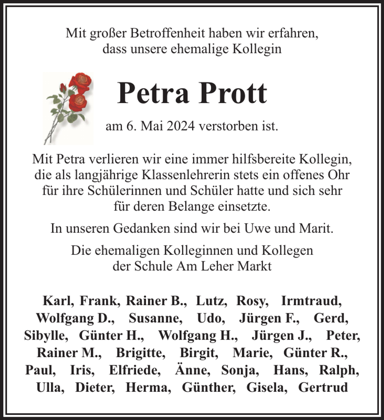 <p>Mit großer Betroffenheit haben wir erfahren,<br />dass unsere ehemalige Kollegin</p><p>Petra Prott<br />am 6. Mai 2024 verstorben ist.<br />Mit Petra verlieren wir eine immer hilfsbereite Kollegin,<br />die als langjährige Klassenlehrerin stets ein offenes Ohr<br />für ihre Schülerinnen und Schüler hatte und sich sehr<br />für deren Belange einsetzte.<br />In unseren Gedanken sind wir bei Uwe und Marit.<br />Die ehemaligen Kolleginnen und Kollegen<br />der Schule Am Leher Markt<br />Karl, Frank, Rainer B., Lutz, Rosy, Irmtraud,<br />Wolfgang D., Susanne, Udo, Jürgen F., Gerd,<br />Sibylle, Günter H., Wolfgang H., Jürgen J., Peter,<br />Rainer M., Brigitte, Birgit, Marie, Günter R.,<br />Paul, Iris, Elfriede, Änne, Sonja, Hans, Ralph,<br />Ulla, Dieter, Herma, Günther, Gisela, Gertrud</p>