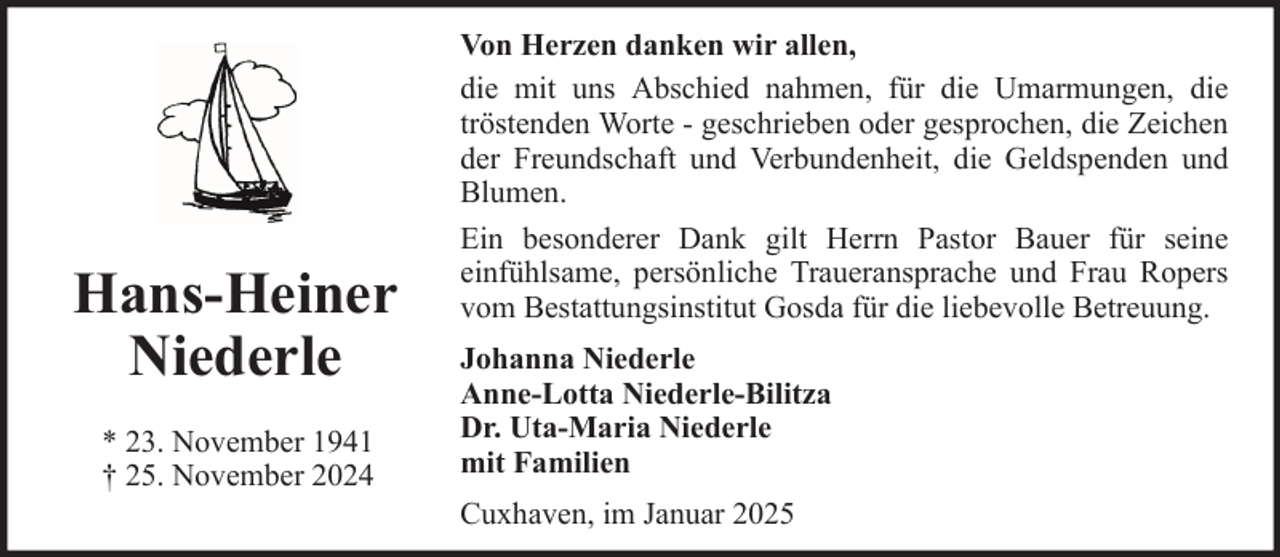 <p>Hans-Heiner<br />Niederle<br />* 23. November 1941<br />† 25. November 2024</p>
<p>Von Herzen danken wir allen,<br />die mit uns Abschied nahmen, für die Umarmungen, die<br />tröstenden Worte - geschrieben oder gesprochen, die Zeichen<br />der Freundschaft und Verbundenheit, die Geldspenden und<br />Blumen.<br />Ein besonderer Dank gilt Herrn Pastor Bauer für seine<br />einfühlsame, persönliche Traueransprache und Frau Ropers<br />vom Bestattungsinstitut Gosda für die liebevolle Betreuung.<br />Johanna Niederle<br />Anne-Lotta Niederle-Bilitza<br />Dr. Uta-Maria Niederle<br />mit Familien<br />Cuxhaven, im Januar 2025</p>