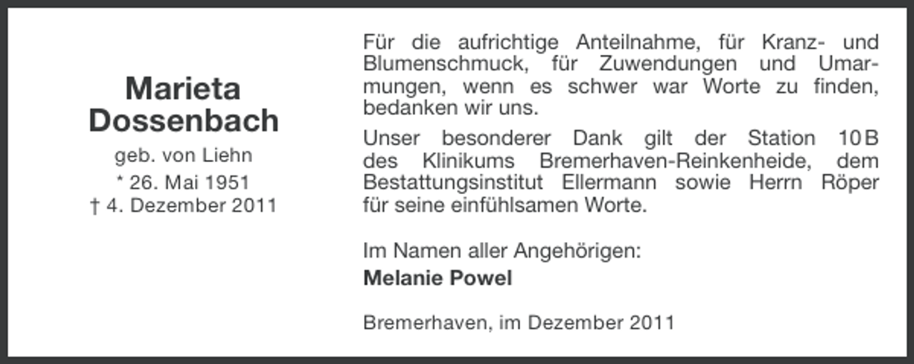 <p>Marieta<br />Dossenbach<br />geb. von Liehn<br />* 26. Mai 1951<br />† 4. Dezember 2011</p><p>Für die aufrichtige Anteilnahme, für Kranz- und<br />Blumenschmuck, für Zuwendungen und Umarmungen, wenn es schwer war Worte zu finden,<br />bedanken wir uns.<br />Unser besonderer Dank gilt der Station 10 B<br />des Klinikums Bremerhaven-Reinkenheide, dem<br />Bestattungsinstitut Ellermann sowie Herrn Röper<br />für seine einfühlsamen Worte.<br />Im Namen aller Angehörigen:<br />Melanie Powel<br />Bremerhaven, im Dezember 2011</p>