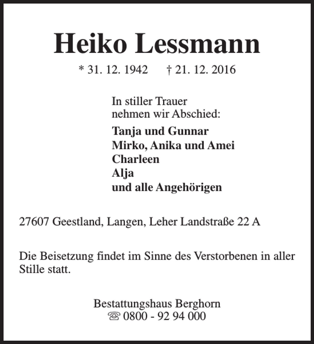 <p>Heiko Lessmann<br />* 31. 12. 1942</p><p>† 21. 12. 2016</p><p>In stiller Trauer<br />nehmen wir Abschied:<br />Tanja und Gunnar<br />Mirko, Anika und Amei<br />Charleen<br />Alja<br />und alle Angehörigen<br />27607 Geestland, Langen, Leher Landstraße 22 A<br />Die Beisetzung findet im Sinne des Verstorbenen in aller<br />Stille statt.<br />Bestattungshaus Berghorn<br />s 0800 - 92 94 000</p>