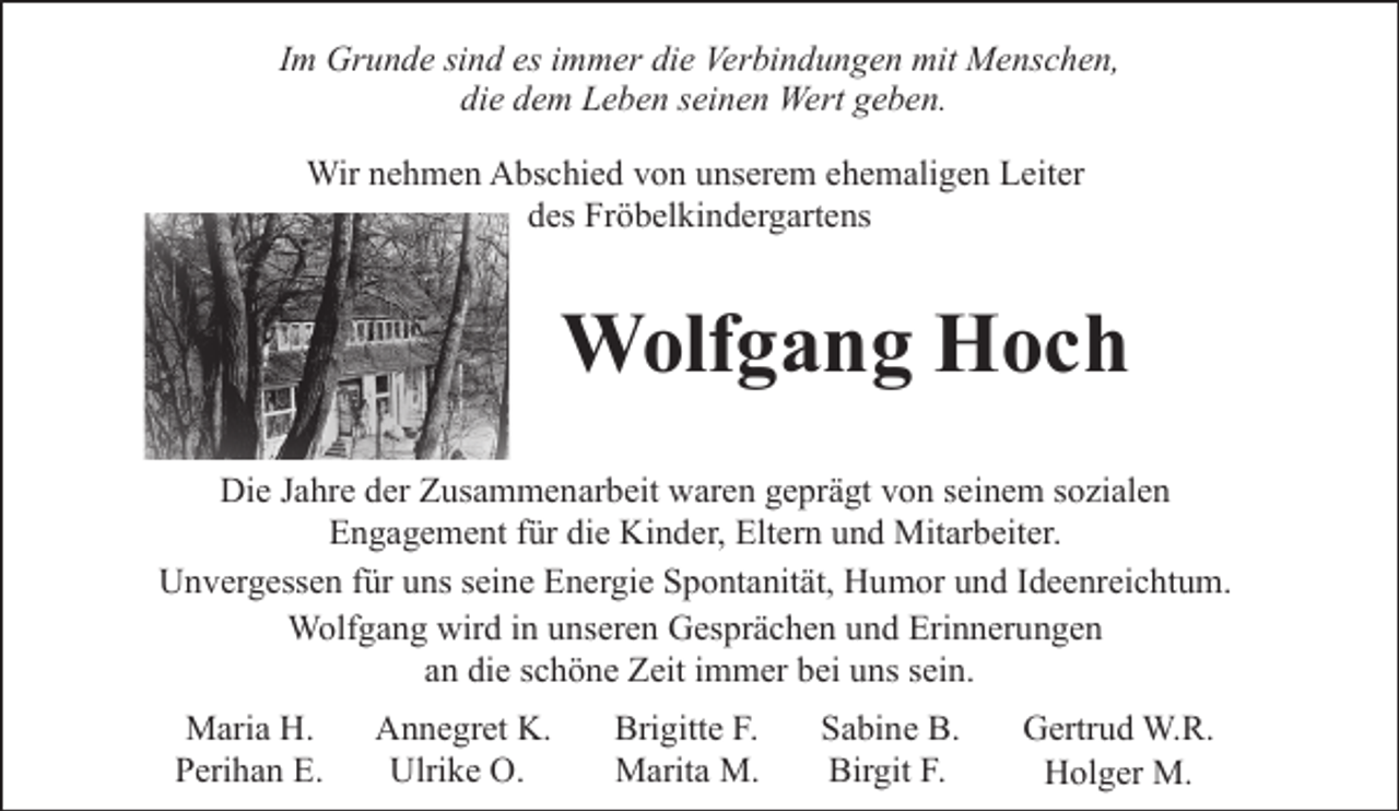 <p>Im Grunde sind es immer die Verbindungen mit Menschen,<br />die dem Leben seinen Wert geben.<br />Wir nehmen Abschied von unserem ehemaligen Leiter<br />des Fröbelkindergartens</p><p>Wolfgang Hoch<br />Die Jahre der Zusammenarbeit waren geprägt von seinem sozialen<br />Engagement für die Kinder, Eltern und Mitarbeiter.<br />Unvergessen für uns seine Energie Spontanität, Humor und Ideenreichtum.<br />Wolfgang wird in unseren Gesprächen und Erinnerungen<br />an die schöne Zeit immer bei uns sein.<br />Maria H.<br />Perihan E.</p><p>Annegret K.<br />Ulrike O.</p><p>Brigitte F.<br />Marita M.</p><p>Sabine B.<br />Birgit F.</p><p>Gertrud W.R.<br />Holger M.</p>