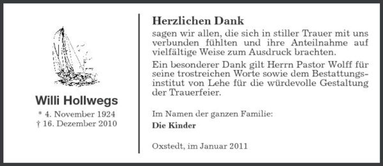 <p>Herzlichen Dank<br />sagen wir allen, die sich in stiller Trauer mit uns verbunden fühlten und ihre Anteilnahme auf vielfältige Weise zum Ausdruck brachten. Ein besonderer Dank gilt Herrn Pastor Wolff für seine trostreichen Worte sowie dem Bestattungsinstitut von Lehe für die würdevolle Gestaltung der Trauerfeier.<br />Im Namen der ganzen Familie: Die Kinder Oxstedt, im Januar 2011</p><p>Willi Hollwegs<br />* 4. November 1924 † 16. Dezember 2010</p>
