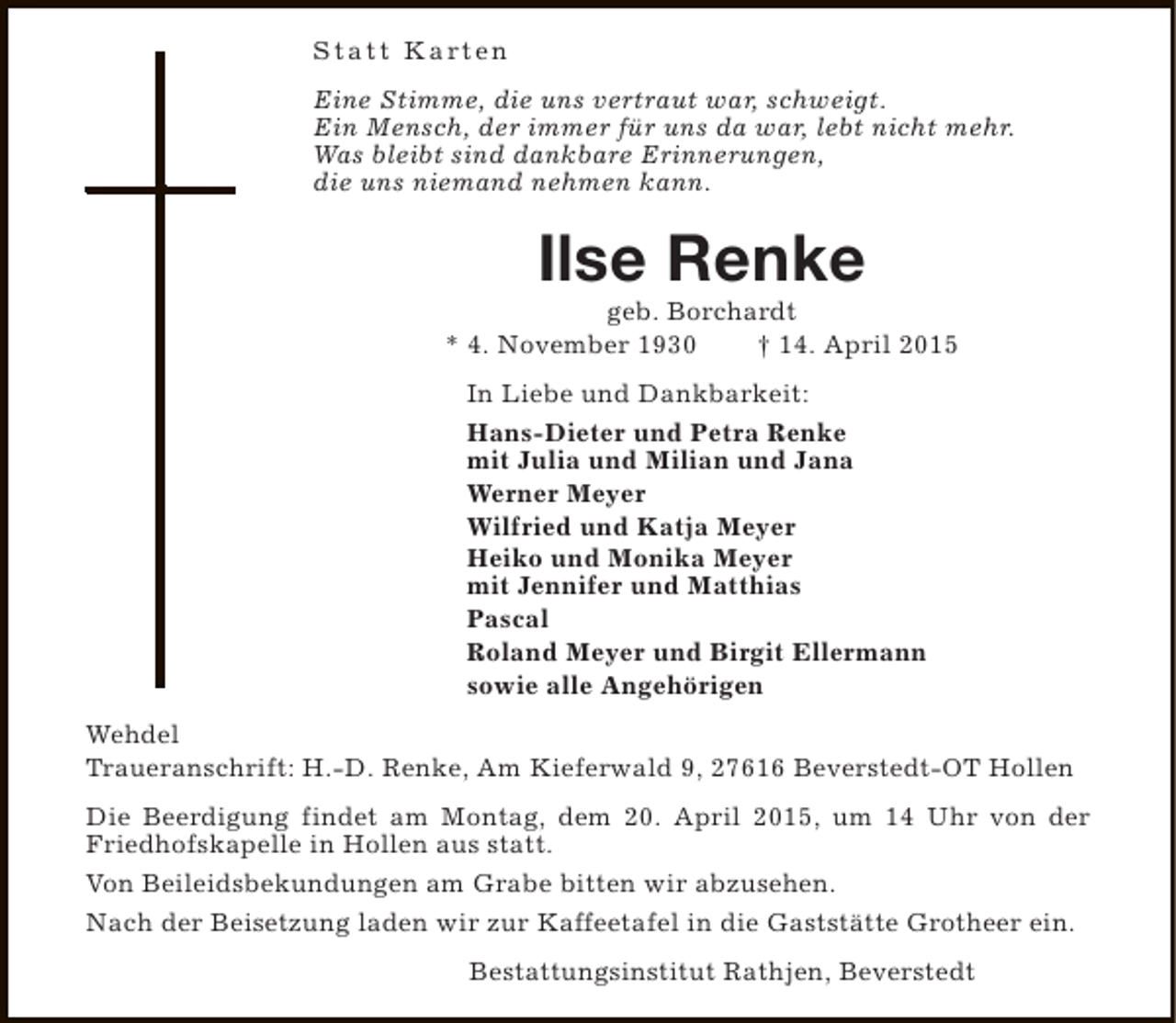 <p>S t a t t K a rt e n<br />Eine Stimme, die uns vertraut war, schweigt.<br />Ein Mensch, der immer für uns da war, lebt nicht mehr.<br />Was bleibt sind dankbare Erinnerungen,<br />die uns niemand nehmen kann.</p><p>Ilse Renke</p><p>geb. Borchardt<br />* 4. November 1930<br />† 14. April 2015<br />In Liebe und Dankbarkeit:<br />Hans-Dieter und Petra Renke<br />mit Julia und Milian und Jana<br />Werner Meyer<br />Wilfried und Katja Meyer<br />Heiko und Monika Meyer<br />mit Jennifer und Matthias<br />Pascal<br />Roland Meyer und Birgit Ellermann<br />sowie alle Angehörigen<br />Wehdel<br />Traueranschrift: H.-D. Renke, Am Kieferwald 9, 27616 Beverstedt-OT Hollen<br />Die Beerdigung findet am Montag, dem 20. April 2015, um 14 Uhr von der<br />Friedhofskapelle in Hollen aus statt.<br />Von Beileidsbekundungen am Grabe bitten wir abzusehen.<br />Nach der Beisetzung laden wir zur Kaffeetafel in die Gaststätte Grotheer ein.<br />Bestattungsinstitut Rathjen, Beverstedt</p>