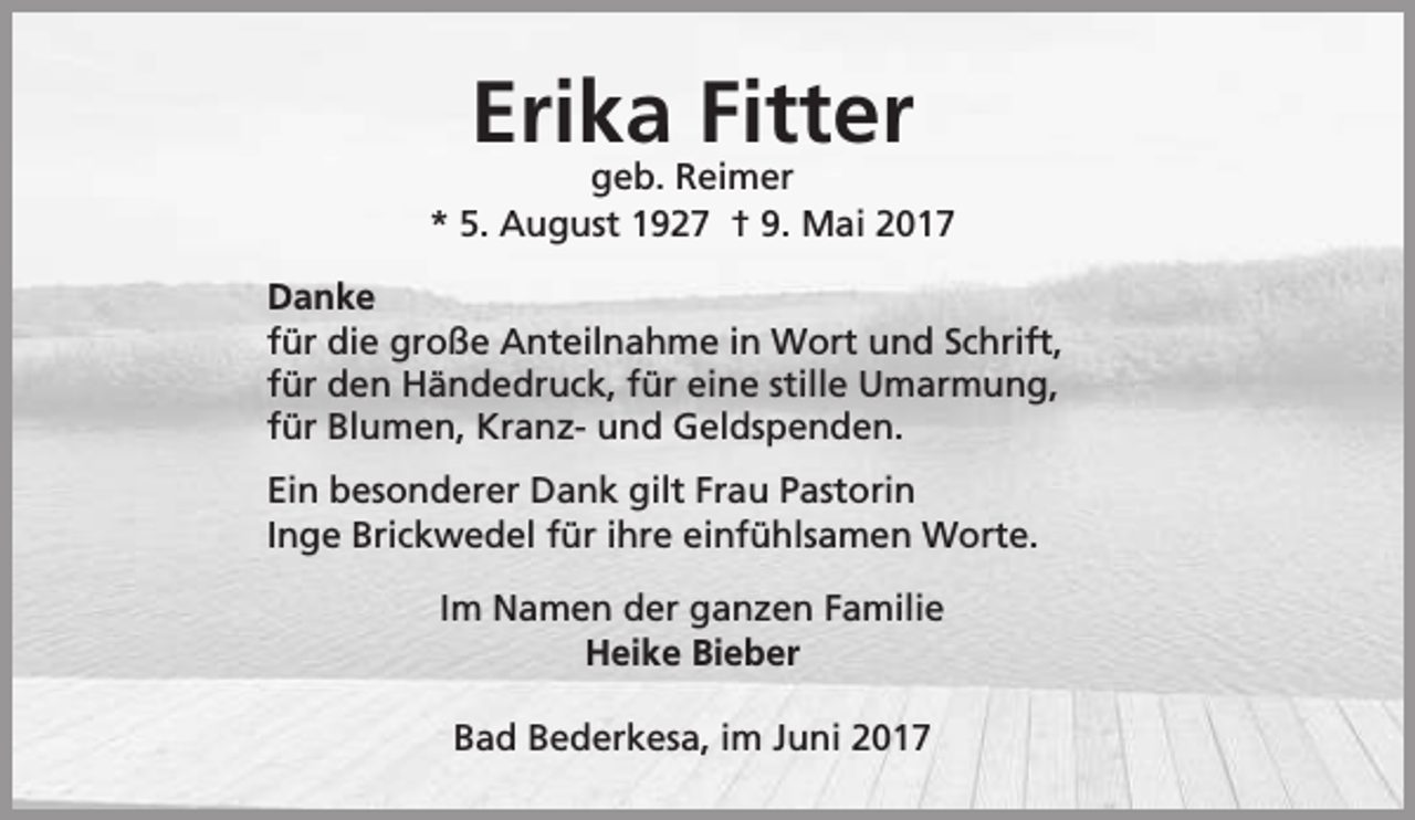 <p>Erika Fitter</p><p>geb. Reimer<br />* 5. August 1927 † 9. Mai 2017<br />Danke<br />für die große Anteilnahme in Wort und Schrift,<br />für den Händedruck, für eine stille Umarmung,<br />für Blumen, Kranz- und Geldspenden.<br />Ein besonderer Dank gilt Frau Pastorin<br />Inge Brickwedel für ihre einfühlsamen Worte.<br />Im Namen der ganzen Familie<br />Heike Bieber<br />Bad Bederkesa, im Juni 2017</p>