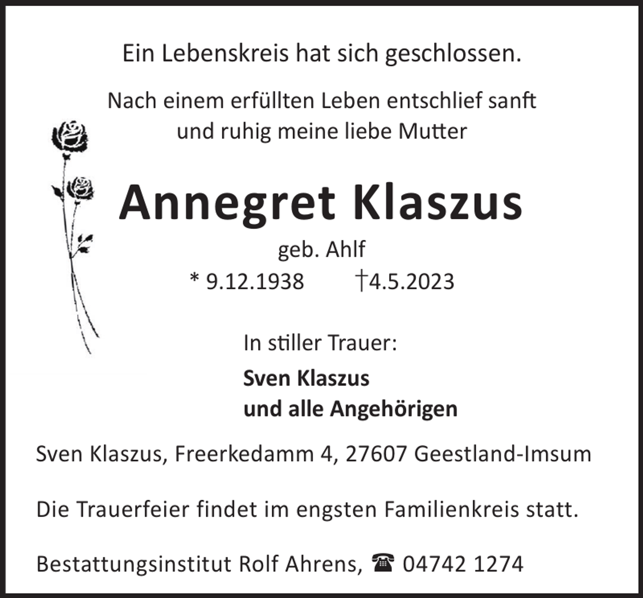 <p>Ein Lebenskreis hat sich geschlossen.<br />Nach einem erfüllten Leben entschlief sanL<br />und ruhig meine liebe Mu©er</p><p>Annegret Klaszus<br />geb. Ahlf<br />* 9.12.1938<br />†4.5.2023</p><p>In sller Trauer:<br />Sven Klaszus<br />und alle Angehörigen<br />Sven Klaszus, Freerkedamm 4, 27607 Geestland-Imsum<br />Die Trauerfeier findet im engsten Familienkreis statt.<br />Bestattungsinstitut Rolf Ahrens,  04742 1274</p>